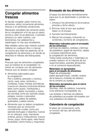 es
20
Congelar alimentos
frescos
Si decide congelar usted mismo los
alimentos, utilice únicamente alimentos
frescos y en perfectas condiciones.
Blanquear (escaldar) las verduras antes
de su congelación a fin de que su sabor,
aroma o color no se deteriore, ni pierdan
tampoco su valor nutritivo. Las
berenjenas, los calabacines y
espárragos no hay que escaldarlos.
Más detalles sobre este método podrán
hallarse en cualquier libro o manual
de cocina que trate los aspectos de la
congelación de alimentos y en donde se
describa el método del blanqueado.
Nota
Procurar que los alimentos congelados
que ya hubiera en el congelador no
entren en contacto con los alimentos
frescos que se desean congelar.
■ Alimentos adecuados para
la congelación:
Pan y bollería, pescado y marisco,
carne, caza, aves, verduras y
hortalizas, frutas, hierbas aromáticas,
huevos sin cáscara, productos lácteos
tales como queso, mantequilla y
requesón, platos cocinados y restos
de comidas como por ejemplo sopas,
potajes, carnes o pescados
cocinados, platos de patatas,
gratinados y platos dulces.
■ Alimentos que no deben congelarse:
Verduras que se consumen
normalmente crudas, como por
ejemplo lechugas o rabanitos, huevos
en su cáscara, uvas, manzanas
enteras, peras y melocotones, huevos
duros, yogur, leche agria, nata fresca
acidulada, crema fresca y mayonesa.
Envasado de los alimentos
Envasar los alimentos herméticamente
para que no se deshidraten o pierdan su
sabor.
1. Introducir los alimentos en la envoltura
prevista a dicho efecto.
2. Eliminar todo el aire que pudiera
haber en el envase.
3. Cerrarlo herméticamente.
4. Marcar los envases, indicando su
contenido y la fecha de congelación.
Materiales indicados para el envasado
de los alimentos:
Láminas de plástico, bolsitas y láminas
de polietileno, papel de aluminio, cajitas
y envases específicos para
la congelación de alimentos.
Todos estos productos y materiales se
pueden adquirir en la mayoría de los
supermercados, grandes almacenes
o en el comercio especializado.
Materiales no apropiados
para el envasado de alimentos:
Papel de empaquetar,
papel apergaminado, celofán, bolsas
de la basura y bolsitas de plástico
de la compra ya usadas.
Materiales apropiados para el cierre
de los envases:
Gomitas, clips de plástico, bramante,
cinta adhesiva incongelable, etc.
Las bolsitas o láminas de plástico
de polietileno se pueden termosellar con
una soldadora de plásticos.
Calendario de congelación
El plazo de conservación varía
en función del tipo del alimento
congelado.
 