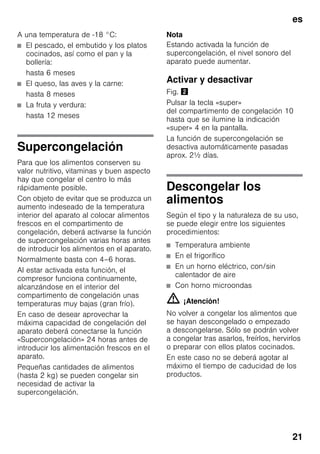 es
21
A una temperatura de -18 °C:
■ El pescado, el embutido y los platos
cocinados, así como el pan y la
bollería:
hasta 6 meses
■ El queso, las aves y la carne:
hasta 8 meses
■ La fruta y verdura:
hasta 12 meses
Supercongelación
Para que los alimentos conserven su
valor nutritivo, vitaminas y buen aspecto
hay que congelar el centro lo más
rápidamente posible.
Con objeto de evitar que se produzca un
aumento indeseado de la temperatura
interior del aparato al colocar alimentos
frescos en el compartimento de
congelación, deberá activarse la función
de supercongelación varias horas antes
de introducir los alimentos en el aparato.
Normalmente basta con 4–6 horas.
Al estar activada esta función, el
compresor funciona continuamente,
alcanzándose en el interior del
compartimento de congelación unas
temperaturas muy bajas (gran frío).
En caso de desear aprovechar la
máxima capacidad de congelación del
aparato deberá conectarse la función
«Supercongelación» 24 horas antes de
introducir los alimentación frescos en el
aparato.
Pequeñas cantidades de alimentos
(hasta 2 kg) se pueden congelar sin
necesidad de activar la
supercongelación.
Nota
Estando activada la función de
supercongelación, el nivel sonoro del
aparato puede aumentar.
Activar y desactivar
Fig. "
Pulsar la tecla «super»
del compartimento de congelación 10
hasta que se ilumine la indicación
«super» 4 en la pantalla.
La función de supercongelación se
desactiva automáticamente pasadas
aprox. 2½ días.
Descongelar los
alimentos
Según el tipo y la naturaleza de su uso,
se puede elegir entre los siguientes
procedimientos:
■ Temperatura ambiente
■ En el frigorífico
■ En un horno eléctrico, con/sin
calentador de aire
■ Con horno microondas
m ¡Atención!
No volver a congelar los alimentos que
se hayan descongelado o empezado
a descongelarse. Sólo se podrán volver
a congelar tras asarlos, freírlos, hervirlos
o preparar con ellos platos cocinados.
En este caso no se deberá agotar al
máximo el tiempo de caducidad de los
productos.
 
