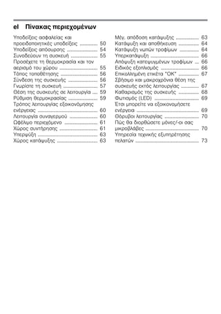 el Πίνακας περιεχομένων
Υποδείξεις ασφαλείας και
προειδοποιητικές υποδείξεις .............. 50
Υποδείξεις απόσυρσης ........................ 54
Συνοδεύουν τη συσκευή ..................... 55
Προσέχετε τη θερμοκρασία και τον
αερισμό του χώρου .............................. 55
Τόπος τοποθέτησης ............................. 56
Σύνδεση της συσκευής ....................... 56
Γνωρίστε τη συσκευή ........................... 57
Θέση της συσκευής σε λειτουργία .... 59
Ρύθμιση θερμοκρασίας ....................... 59
Τρόπος λειτουργίας εξοικονόμησης
ενέργειας ............................................... 60
Λειτουργία συναγερμού ...................... 60
Ωφέλιμο περιεχόμενο .......................... 61
Χώρος συντήρησης .............................. 61
Υπερψύξη ............................................... 63
Χώρος κατάψυξης ................................ 63
Μέγ. απόδοση κατάψυξης .................. 63
Κατάψυξη και αποθήκευση ................ 64
Κατάψυξη νωπών τροφίμων ............... 64
Υπερκατάψυξη ...................................... 66
Απόψυξη κατεψυγμένων τροφίμων ... 66
Ειδικός εξοπλισμός .............................. 66
Επικολλημένη ετικέτα ”ΟΚ” ................ 67
Σβήσιμο και μακροχρόνια θέση της
συσκευής εκτός λειτουργίας .............. 67
Καθαρισμός της συσκευής ................ 68
Φωτισμός (LED) ................................... 69
Έτσι μπορείτε να εξοικονομήσετε
ενέργεια ................................................. 69
Θόρυβοι λειτουργίας ........................... 70
Πώς θα διορθώσετε μόνες/-οι σας
μικροβλάβες .......................................... 70
Υπηρεσία τεχνικής εξυπηρέτησης
πελατών .................................................. 73
 