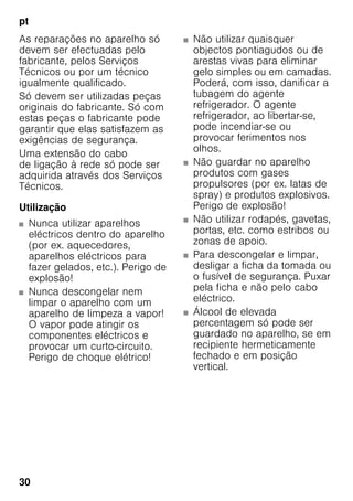 pt
30
As reparações no aparelho só
devem ser efectuadas pelo
fabricante, pelos Serviços
Técnicos ou por um técnico
igualmente qualificado.
Só devem ser utilizadas peças
originais do fabricante. Só com
estas peças o fabricante pode
garantir que elas satisfazem as
exigências de segurança.
Uma extensão do cabo
de ligação à rede só pode ser
adquirida através dos Serviços
Técnicos.
Utilização
■ Nunca utilizar aparelhos
eléctricos dentro do aparelho
(por ex. aquecedores,
aparelhos eléctricos para
fazer gelados, etc.). Perigo de
explosão!
■ Nunca descongelar nem
limpar o aparelho com um
aparelho de limpeza a vapor!
O vapor pode atingir os
componentes eléctricos e
provocar um curto-circuito.
Perigo de choque elétrico!
■ Não utilizar quaisquer
objectos pontiagudos ou de
arestas vivas para eliminar
gelo simples ou em camadas.
Poderá, com isso, danificar a
tubagem do agente
refrigerador. O agente
refrigerador, ao libertar-se,
pode incendiar-se ou
provocar ferimentos nos
olhos.
■ Não guardar no aparelho
produtos com gases
propulsores (por ex. latas de
spray) e produtos explosivos.
Perigo de explosão!
■ Não utilizar rodapés, gavetas,
portas, etc. como estribos ou
zonas de apoio.
■ Para descongelar e limpar,
desligar a ficha da tomada ou
o fusível de segurança. Puxar
pela ficha e não pelo cabo
eléctrico.
■ Álcool de elevada
percentagem só pode ser
guardado no aparelho, se em
recipiente hermeticamente
fechado e em posição
vertical.
 