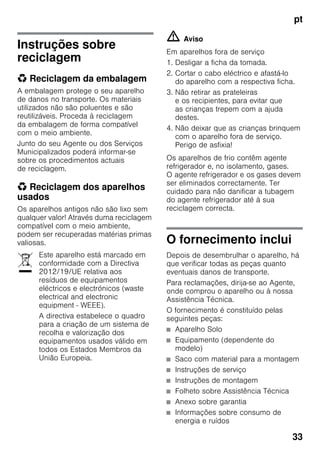 pt
33
Instruções sobre
reciclagem
* Reciclagem da embalagem
A embalagem protege o seu aparelho
de danos no transporte. Os materiais
utilizados não são poluentes e são
reutilizáveis. Proceda à reciclagem
da embalagem de forma compatível
com o meio ambiente.
Junto do seu Agente ou dos Serviços
Municipalizados poderá informar-se
sobre os procedimentos actuais
de reciclagem.
* Reciclagem dos aparelhos
usados
Os aparelhos antigos não são lixo sem
qualquer valor! Através duma reciclagem
compatível com o meio ambiente,
podem ser recuperadas matérias primas
valiosas.
m Aviso
Em aparelhos fora de serviço
1. Desligar a ficha da tomada.
2. Cortar o cabo eléctrico e afastá-lo
do aparelho com a respectiva ficha.
3. Não retirar as prateleiras
e os recipientes, para evitar que
as crianças trepem com a ajuda
destes.
4. Não deixar que as crianças brinquem
com o aparelho fora de serviço.
Perigo de asfixia!
Os aparelhos de frio contêm agente
refrigerador e, no isolamento, gases.
O agente refrigerador e os gases devem
ser eliminados correctamente. Ter
cuidado para não danificar a tubagem
do agente refrigerador até à sua
reciclagem correcta.
O fornecimento inclui
Depois de desembrulhar o aparelho, há
que verificar todas as peças quanto
eventuais danos de transporte.
Para reclamações, dirija-se ao Agente,
onde comprou o aparelho ou à nossa
Assistência Técnica.
O fornecimento é constituído pelas
seguintes peças:
■ Aparelho Solo
■ Equipamento (dependente do
modelo)
■ Saco com material para a montagem
■ Instruções de serviço
■ Instruções de montagem
■ Folheto sobre Assistência Técnica
■ Anexo sobre garantia
■ Informações sobre consumo de
energia e ruídos
Este aparelho está marcado em
conformidade com a Directiva
2012/19/UE relativa aos
resíduos de equipamentos
eléctricos e electrónicos (waste
electrical and electronic
equipment - WEEE).
A directiva estabelece o quadro
para a criação de um sistema de
recolha e valorização dos
equipamentos usados válido em
todos os Estados Membros da
União Europeia.
 