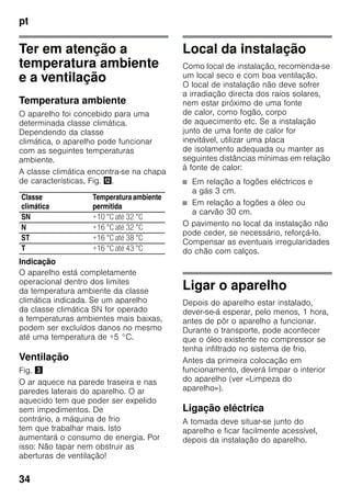 pt
34
Ter em atenção a
temperatura ambiente
e a ventilação
Temperatura ambiente
O aparelho foi concebido para uma
determinada classe climática.
Dependendo da classe
climática, o aparelho pode funcionar
com as seguintes temperaturas
ambiente.
A classe climática encontra-se na chapa
de características, Fig. ,.
Indicação
O aparelho está completamente
operacional dentro dos limites
da temperatura ambiente da classe
climática indicada. Se um aparelho
da classe climática SN for operado
a temperaturas ambientes mais baixas,
podem ser excluídos danos no mesmo
até uma temperatura de +5 °C.
Ventilação
Fig. #
O ar aquece na parede traseira e nas
paredes laterais do aparelho. O ar
aquecido tem que poder ser expelido
sem impedimentos. De
contrário, a máquina de frio
tem que trabalhar mais. Isto
aumentará o consumo de energia. Por
isso: Não tapar nem obstruir as
aberturas de ventilação!
Local da instalação
Como local de instalação, recomenda-se
um local seco e com boa ventilação.
O local de instalação não deve sofrer
a irradiação directa dos raios solares,
nem estar próximo de uma fonte
de calor, como fogão, corpo
de aquecimento etc. Se a instalação
junto de uma fonte de calor for
inevitável, utilizar uma placa
de isolamento adequada ou manter as
seguintes distâncias mínimas em relação
à fonte de calor:
■ Em relação a fogões eléctricos e
a gás 3 cm.
■ Em relação a fogões a óleo ou
a carvão 30 cm.
O pavimento no local da instalação não
pode ceder, se necessário, reforçá-lo.
Compensar as eventuais irregularidades
do chão com calços.
Ligar o aparelho
Depois do aparelho estar instalado,
dever-se-á esperar, pelo menos, 1 hora,
antes de pôr o aparelho a funcionar.
Durante o transporte, pode acontecer
que o óleo existente no compressor se
tenha infiltrado no sistema de frio.
Antes da primeira colocação em
funcionamento, deverá limpar o interior
do aparelho (ver «Limpeza do
aparelho»).
Ligação eléctrica
A tomada deve situar-se junto do
aparelho e ficar facilmente acessível,
depois da instalação do aparelho.
Classe
climática
Temperaturaambiente
permitida
SN +10 °C até 32 °C
N +16 °C até 32 °C
ST +16 °C até 38 °C
T +16 °C até 43 °C
 