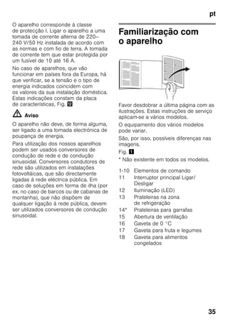pt
35
O aparelho corresponde à classe
de protecção I. Ligar o aparelho a uma
tomada de corrente alterna de 220–
240 V/50 Hz instalada de acordo com
as normas e com fio de terra. A tomada
de corrente tem que estar protegida por
um fusível de 10 até 16 A.
No caso de aparelhos, que vão
funcionar em países fora da Europa, há
que verificar, se a tensão e o tipo de
energia indicados coincidem com
os valores da sua instalação doméstica.
Estas indicações constam da placa
de características, Fig. ,
m Aviso
O aparelho não deve, de forma alguma,
ser ligado a uma tomada electrónica de
poupança de energia.
Para utilização dos nossos aparelhos
podem ser usados conversores de
condução de rede e de condução
sinusoidal. Conversores condutores de
rede são utilizados em instalações
fotovoltáicas, que são directamente
ligadas à rede eléctrica pública. Em
caso de soluções em forma de ilha (por
ex. no caso de barcos ou de cabanas de
montanha), que não dispõem de
qualquer ligação à rede pública, devem
ser utilizados conversores de condução
sinusoidal.
Familiarização com
o aparelho
Favor desdobrar a última página com as
ilustrações. Estas instruções de serviço
aplicam-se a vários modelos.
O equipamento dos vários modelos
pode variar.
São, por isso, possíveis diferenças nas
imagens.
Fig. !
* Não existente em todos os modelos.
1-10 Elementos de comando
11 Interruptor principal Ligar/
Desligar
12 Iluminação (LED)
13 Prateleiras na zona
de refrigeração
14* Prateleiras para garrafas
15 Abertura de ventilação
16 Gaveta de 0 °C
17 Gaveta para fruta e legumes
18 Gaveta para alimentos
congelados
 