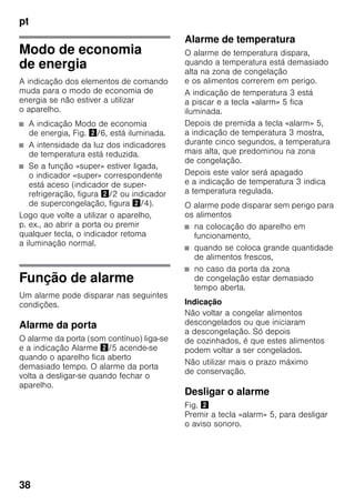 pt
38
Modo de economia
de energia
A indicação dos elementos de comando
muda para o modo de economia de
energia se não estiver a utilizar
o aparelho.
■ A indicação Modo de economia
de energia, Fig. "/6, está iluminada.
■ A intensidade da luz dos indicadores
de temperatura está reduzida.
■ Se a função «super» estiver ligada,
o indicador «super» correspondente
está aceso (indicador de super-
refrigeração, figura "/2 ou indicador
de supercongelação, figura "/4).
Logo que volte a utilizar o aparelho,
p. ex., ao abrir a porta ou premir
qualquer tecla, o indicador retoma
a iluminação normal.
Função de alarme
Um alarme pode disparar nas seguintes
condições.
Alarme da porta
O alarme da porta (som contínuo) liga-se
e a indicação Alarme "/5 acende-se
quando o aparelho fica aberto
demasiado tempo. O alarme da porta
volta a desligar-se quando fechar o
aparelho.
Alarme de temperatura
O alarme de temperatura dispara,
quando a temperatura está demasiado
alta na zona de congelação
e os alimentos correrem em perigo.
A indicação de temperatura 3 está
a piscar e a tecla «alarm» 5 fica
iluminada.
Depois de premida a tecla «alarm» 5,
a indicação de temperatura 3 mostra,
durante cinco segundos, a temperatura
mais alta, que predominou na zona
de congelação.
Depois este valor será apagado
e a indicação de temperatura 3 indica
a temperatura regulada.
O alarme pode disparar sem perigo para
os alimentos
■ na colocação do aparelho em
funcionamento,
■ quando se coloca grande quantidade
de alimentos frescos,
■ no caso da porta da zona
de congelação estar demasiado
tempo aberta.
Indicação
Não voltar a congelar alimentos
descongelados ou que iniciaram
a descongelação. Só depois
de cozinhados, é que estes alimentos
podem voltar a ser congelados.
Não utilizar mais o prazo máximo
de conservação.
Desligar o alarme
Fig. "
Premir a tecla «alarm» 5, para desligar
o aviso sonoro.
 