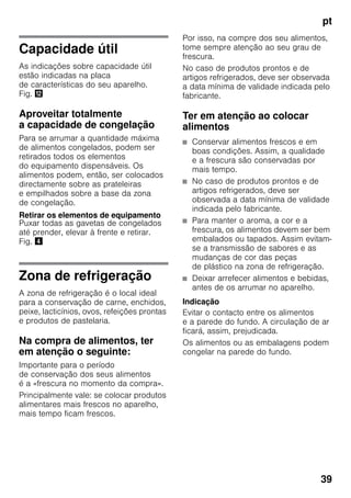 pt
39
Capacidade útil
As indicações sobre capacidade útil
estão indicadas na placa
de características do seu aparelho.
Fig. ,
Aproveitar totalmente
a capacidade de congelação
Para se arrumar a quantidade máxima
de alimentos congelados, podem ser
retirados todos os elementos
do equipamento dispensáveis. Os
alimentos podem, então, ser colocados
directamente sobre as prateleiras
e empilhados sobre a base da zona
de congelação.
Retirar os elementos de equipamento
Puxar todas as gavetas de congelados
até prender, elevar à frente e retirar.
Fig. $
Zona de refrigeração
A zona de refrigeração é o local ideal
para a conservação de carne, enchidos,
peixe, lacticínios, ovos, refeições prontas
e produtos de pastelaria.
Na compra de alimentos, ter
em atenção o seguinte:
Importante para o período
de conservação dos seus alimentos
é a «frescura no momento da compra».
Principalmente vale: se colocar produtos
alimentares mais frescos no aparelho,
mais tempo ficam frescos.
Por isso, na compre dos seu alimentos,
tome sempre atenção ao seu grau de
frescura.
No caso de produtos prontos e de
artigos refrigerados, deve ser observada
a data mínima de validade indicada pelo
fabricante.
Ter em atenção ao colocar
alimentos
■ Conservar alimentos frescos e em
boas condições. Assim, a qualidade
e a frescura são conservadas por
mais tempo.
■ No caso de produtos prontos e de
artigos refrigerados, deve ser
observada a data mínima de validade
indicada pelo fabricante.
■ Para manter o aroma, a cor e a
frescura, os alimentos devem ser bem
embalados ou tapados. Assim evitam-
se a transmissão de sabores e as
mudanças de cor das peças
de plástico na zona de refrigeração.
■ Deixar arrefecer alimentos e bebidas,
antes de os arrumar no aparelho.
Indicação
Evitar o contacto entre os alimentos
e a parede do fundo. A circulação de ar
ficará, assim, prejudicada.
Os alimentos ou as embalagens podem
congelar na parede do fundo.
 