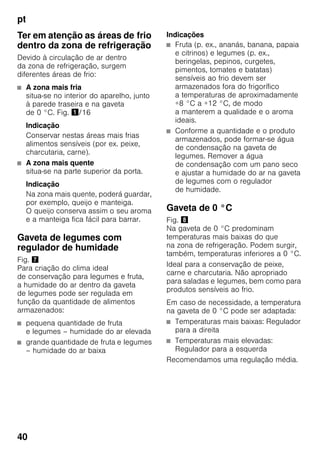 pt
40
Ter em atenção as áreas de frio
dentro da zona de refrigeração
Devido à circulação de ar dentro
da zona de refrigeração, surgem
diferentes áreas de frio:
■ A zona mais fria
situa-se no interior do aparelho, junto
à parede traseira e na gaveta
de 0 °C. Fig. !/16
Indicação
Conservar nestas áreas mais frias
alimentos sensíveis (por ex. peixe,
charcutaria, carne).
■ A zona mais quente
situa-se na parte superior da porta.
Indicação
Na zona mais quente, poderá guardar,
por exemplo, queijo e manteiga.
O queijo conserva assim o seu aroma
e a manteiga fica fácil para barrar.
Gaveta de legumes com
regulador de humidade
Fig. '
Para criação do clima ideal
de conservação para legumes e fruta,
a humidade do ar dentro da gaveta
de legumes pode ser regulada em
função da quantidade de alimentos
armazenados:
■ pequena quantidade de fruta
e legumes – humidade do ar elevada
■ grande quantidade de fruta e legumes
– humidade do ar baixa
Indicações
■ Fruta (p. ex., ananás, banana, papaia
e citrinos) e legumes (p. ex.,
beringelas, pepinos, curgetes,
pimentos, tomates e batatas)
sensíveis ao frio devem ser
armazenados fora do frigorífico
a temperaturas de aproximadamente
+8 °C a +12 °C, de modo
a manterem a qualidade e o aroma
ideais.
■ Conforme a quantidade e o produto
armazenados, pode formar-se água
de condensação na gaveta de
legumes. Remover a água
de condensação com um pano seco
e ajustar a humidade do ar na gaveta
de legumes com o regulador
de humidade.
Gaveta de 0 °C
Fig. (
Na gaveta de 0 °C predominam
temperaturas mais baixas do que
na zona de refrigeração. Podem surgir,
também, temperaturas inferiores a 0 °C.
Ideal para a conservação de peixe,
carne e charcutaria. Não apropriado
para saladas e legumes, bem como para
produtos sensíveis ao frio.
Em caso de necessidade, a temperatura
na gaveta de 0 °C pode ser adaptada:
■ Temperaturas mais baixas: Regulador
para a direita
■ Temperaturas mais elevadas:
Regulador para a esquerda
Recomendamos uma regulação média.
 