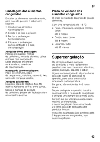 pt
43
Embalagem dos alimentos
congelados
Embalar os alimentos hermeticamente,
para que não percam o sabor nem
sequem.
1. Introduzir os alimentos
na embalagem.
2. Expelir o ar para o exterior.
3. Fechar a embalagem
hermeticamente.
4. Etiquetar a embalagem
com o conteúdo e a data
de congelação.
Adequado como embalagem:
Película de plástico, manga
de polietileno, folha de alumínio, caixas
próprias para congelação.
Estes produtos encontram-
se à venda no comércio
da especialidade.
Inadequado como embalagem:
Papel de embrulho, papel
de pergaminho, celofane, sacos do lixo,
sacos de compras usados.
Adequdo para fechar:
Elásticos, clips de plástico, fios, fita
adesiva resistente ao frio, entre outros.
Sacos e mangas de película
de polietileno podem ser fechados com
um aparelho próprio.
Prazo de validade dos
alimentos congelados
O prazo de validade depende do tipo de
alimentos.
Com uma temperatura de -18 °C:
■ Peixe, charcutaria, refeições prontas,
bolos:
até 6 meses
■ Queijo, aves, carne:
até 8 meses
■ Legumes, fruta:
até 12 meses
Supercongelação
Os alimentos devem congelar
até ao núcleo o mais rapidamente
possível, para que conservem vitaminas,
valores nutritivos, aspecto e sabor.
Ligue a supercongelação algumas horas
antes de inserir os alimentos no
aparelho, para evitar uma subida
indesejada da temperatura.
Em geral, são suficientes 4–6 horas
antes.
Depois de ligado, o aparelho trabalha
continuamente e na zona de congelação
é atingida uma temperatura muito baixa.
Se tiver que ser utilizada a capacidade
máxima de congelação,
a supercongelação deve ser activada
24 horas antes da colocação dos
produtos frescos.
Pequenas quantidades de alimentos (até
2 kg) podem ser congeladas, sem
supercongelação.
 