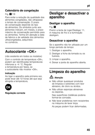 pt
45
Calendário de congelação
Fig. !/19
Para evitar a redução da qualidade dos
alimentos congelados, não ultrapasse
o tempo de conservação. O prazo
de conservação depende do tipo
de alimentos. Os símbolos junto aos
alimentos indicam, em meses, o prazo
máximo de conservação permitido para
os alimentos. Tenha em atenção a data
de fabrico e de validade dos alimentos
ultracongelados, adquiridos
no comércio.
Autocolante «OK»
(não existente em todos os modelos)
Com o controlo de temperatura «OK»,
podem ser identificadas temperaturas
inferiores a +4 °C. Regular
a temperatura por fases, se
o autocolante não mostrar «OK».
Indicação
Ao ligar o aparelho pela primeira vez,
pode levar até 12 horas até que seja
atingida a temperatura.
Regulação correcta
Desligar e desactivar o
aparelho
Desligar o aparelho
Fig. !
Premir a tecla de Ligar/Desligar 11.
A máquina de frio e a iluminação
desligam.
Desactivar o aparelho
Se o aparelho não for utilizado por um
longo período de tempo:
1. Desligar o aparelho.
2. Desligar a ficha da tomada ou os
fusíveis.
3. Limpar o aparelho.
4. Deixar a porta do aparelho aberta.
Limpeza do aparelho
m Atenção
■ Não utilizar quaisquer produtos
de limpeza e solventes com teor
abrasivo, de cloro ou ácidos.
■ Não utilizar esponjas abrasivas
ou ásperas.
Nas superfícies metálicas poderia
formar-se corrosão.
■ Não lavar prateleiras nem recipientes
na máquina de lavar loiça.
As peças podem ficar deformadas.
 