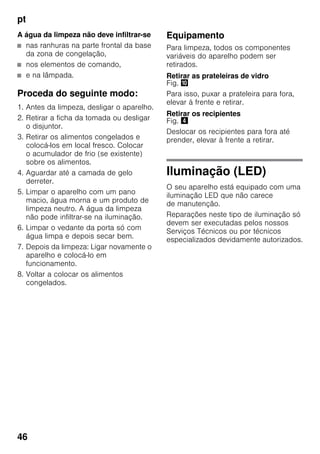 pt
46
A água da limpeza não deve infiltrar-se
■ nas ranhuras na parte frontal da base
da zona de congelação,
■ nos elementos de comando,
■ e na lâmpada.
Proceda do seguinte modo:
1. Antes da limpeza, desligar o aparelho.
2. Retirar a ficha da tomada ou desligar
o disjuntor.
3. Retirar os alimentos congelados e
colocá-los em local fresco. Colocar
o acumulador de frio (se existente)
sobre os alimentos.
4. Aguardar até a camada de gelo
derreter.
5. Limpar o aparelho com um pano
macio, água morna e um produto de
limpeza neutro. A água da limpeza
não pode infiltrar-se na iluminação.
6. Limpar o vedante da porta só com
água limpa e depois secar bem.
7. Depois da limpeza: Ligar novamente o
aparelho e colocá-lo em
funcionamento.
8. Voltar a colocar os alimentos
congelados.
Equipamento
Para limpeza, todos os componentes
variáveis do aparelho podem ser
retirados.
Retirar as prateleiras de vidro
Fig. *
Para isso, puxar a prateleira para fora,
elevar à frente e retirar.
Retirar os recipientes
Fig. $
Deslocar os recipientes para fora até
prender, elevar à frente a retirar.
Iluminação (LED)
O seu aparelho está equipado com uma
iluminação LED que não carece
de manutenção.
Reparações neste tipo de iluminação só
devem ser executadas pelos nossos
Serviços Técnicos ou por técnicos
especializados devidamente autorizados.
 