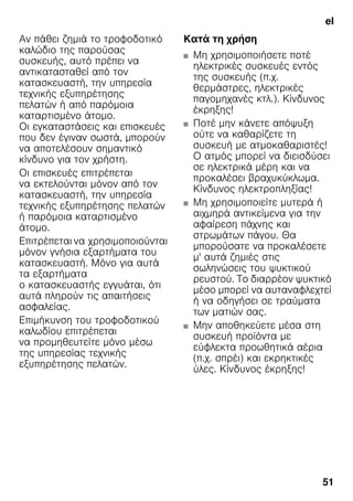 el
51
Αν πάθει ζημιά το τροφοδοτικό
καλώδιο της παρούσας
συσκευής, αυτό πρέπει να
αντικατασταθεί από τον
κατασκευαστή, την υπηρεσία
τεχνικής εξυπηρέτησης
πελατών ή από παρόμοια
καταρτισμένο άτομο.
Οι εγκαταστάσεις και επισκευές
που δεν έγιναν σωστά, μπορούν
να αποτελέσουν σημαντικό
κίνδυνο για τον χρήστη.
Οι επισκευές επιτρέπεται
να εκτελούνται μόνον από τον
κατασκευαστή, την υπηρεσία
τεχνικής εξυπηρέτησης πελατών
ή παρόμοια καταρτισμένο
άτομο.
Επιτρέπεται να χρησιμοποιούνται
μόνον γνήσια εξαρτήματα του
κατασκευαστή. Μόνο για αυτά
τα εξαρτήματα
ο κατασκευαστής εγγυάται, ότι
αυτά πληρούν τις απαιτήσεις
ασφαλείας.
Επιμήκυνση του τροφοδοτικού
καλωδίου επιτρέπεται
να προμηθευτείτε μόνο μέσω
της υπηρεσίας τεχνικής
εξυπηρέτησης πελατών.
Κατά τη χρήση
■ Μη χρησιμοποιήσετε ποτέ
ηλεκτρικές συσκευές εντός
της συσκευής (π.χ.
θερμάστρες, ηλεκτρικές
παγομηχανές κτλ.). Κίνδυνος
έκρηξης!
■ Ποτέ μην κάνετε απόψυξη
ούτε να καθαρίζετε τη
συσκευή με ατμοκαθαριστές!
Ο ατμός μπορεί να διεισδύσει
σε ηλεκτρικά μέρη και να
προκαλέσει βραχυκύκλωμα.
Κίνδυνος ηλεκτροπληξίας!
■ Μη χρησιμοποιείτε μυτερά ή
αιχμηρά αντικείμενα για την
αφαίρεση πάχνης και
στρωμάτων πάγου. Θα
μπορούσατε να προκαλέσετε
μ' αυτά ζημιές στις
σωληνώσεις του ψυκτικού
ρευστού. Το διαρρέον ψυκτικό
μέσο μπορεί να αυταναφλεχτεί
ή να οδηγήσει σε τραύματα
των ματιών σας.
■ Μην αποθηκεύετε μέσα στη
συσκευή προϊόντα με
εύφλεκτα προωθητικά αέρια
(π.χ. σπρέι) και εκρηκτικές
ύλες. Κίνδυνος έκρηξης!
 