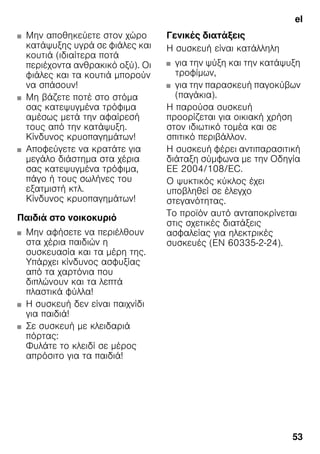 el
53
■ Μην αποθηκεύετε στον χώρο
κατάψυξης υγρά σε φιάλες και
κουτιά (ιδιαίτερα ποτά
περιέχοντα ανθρακικό οξύ). Οι
φιάλες και τα κουτιά μπορούν
να σπάσουν!
■ Μη βάζετε ποτέ στο στόμα
σας κατεψυγμένα τρόφιμα
αμέσως μετά την αφαίρεσή
τους από την κατάψυξη.
Κίνδυνος κρυοπαγημάτων!
■ Αποφεύγετε να κρατάτε για
μεγάλο διάστημα στα χέρια
σας κατεψυγμένα τρόφιμα,
πάγο ή τους σωλήνες του
εξατμιστή κτλ.
Κίνδυνος κρυοπαγημάτων!
Παιδιά στο νοικοκυριό
■ Μην αφήσετε να περιέλθουν
στα χέρια παιδιών η
συσκευασία και τα μέρη της.
Υπάρχει κίνδυνος ασφυξίας
από τα χαρτόνια που
διπλώνουν και τα λεπτά
πλαστικά φύλλα!
■ Η συσκευή δεν είναι παιχνίδι
για παιδιά!
■ Σε συσκευή με κλειδαριά
πόρτας:
Φυλάτε το κλειδί σε μέρος
απρόσιτο για τα παιδιά!
Γενικές διατάξεις
Η συσκευή είναι κατάλληλη
■ για την ψύξη και την κατάψυξη
τροφίμων,
■ για την παρασκευή παγοκύβων
(παγάκια).
Η παρούσα συσκευή
προορίζεται για οικιακή χρήση
στον ιδιωτικό τομέα και σε
σπιτικό περιβάλλον.
Η συσκευή φέρει αντιπαρασιτική
διάταξη σύμφωνα με την Οδηγία
ΕΕ 2004/108/EC.
Ο ψυκτικός κύκλος έχει
υποβληθεί σε έλεγχο
στεγανότητας.
Το προϊόν αυτό ανταποκρίνεται
στις σχετικές διατάξεις
ασφαλείας για ηλεκτρικές
συσκευές (EN 60335-2-24).
 
