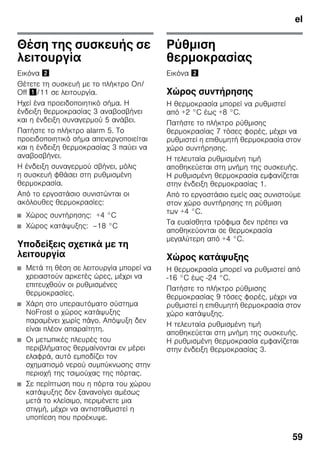 el
59
Θέση της συσκευής σε
λειτουργία
Εικόνα "
Θέτετε τη συσκευή με το πλήκτρο On/
Off !/11 σε λειτουργία.
Ηχεί ένα προειδοποιητικό σήμα. Η
ένδειξη θερμοκρασίας 3 αναβοσβήνει
και η ένδειξη συναγερμού 5 ανάβει.
Πατήστε το πλήκτρο alarm 5. Το
προειδοποιητικό σήμα απενεργοποιείται
και η ένδειξη θερμοκρασίας 3 παύει να
αναβοσβήνει.
Η ένδειξη συναγερμού σβήνει, μόλις
η συσκευή φθάσει στη ρυθμισμένη
θερμοκρασία.
Από το εργοστάσιο συνιστώνται οι
ακόλουθες θερμοκρασίες:
■ Χώρος συντήρησης: +4 °C
■ Χώρος κατάψυξης: –18 °C
Υποδείξεις σχετικά με τη
λειτουργία
■ Μετά τη θέση σε λειτουργία μπορεί να
χρειαστούν αρκετές ώρες, μέχρι να
επιτευχθούν οι ρυθμισμένες
θερμοκρασίες.
■ Χάρη στο υπεραυτόματο σύστημα
NoFrost ο χώρος κατάψυξης
παραμένει χωρίς πάγο. Απόψυξη δεν
είναι πλέον απαραίτητη.
■ Οι μετωπικές πλευρές του
περιβλήματος θερμαίνονται εν μέρει
ελαφρά, αυτό εμποδίζει τον
σχηματισμό νερού συμπύκνωσης στην
περιοχή της τσιμούχας της πόρτας.
■ Σε περίπτωση που η πόρτα του χώρου
κατάψυξης δεν ξανανοίγει αμέσως
μετά το κλείσιμο, περιμένετε μια
στιγμή, μέχρι να αντισταθμιστεί η
υποπίεση που προέκυψε.
Ρύθμιση
θερμοκρασίας
Εικόνα "
Χώρος συντήρησης
Η θερμοκρασία μπορεί να ρυθμιστεί
από +2 °C έως +8 °C.
Πατήστε το πλήκτρο ρύθμισης
θερμοκρασίας 7 τόσες φορές, μέχρι να
ρυθμιστεί η επιθυμητή θερμοκρασία στον
χώρο συντήρησης.
Η τελευταία ρυθμισμένη τιμή
αποθηκεύεται στη μνήμη της συσκευής.
Η ρυθμισμένη θερμοκρασία εμφανίζεται
στην ένδειξη θερμοκρασίας 1.
Από το εργοστάσιο εμείς σας συνιστούμε
στον χώρο συντήρησης τη ρύθμιση
των +4 °C.
Τα ευαίσθητα τρόφιμα δεν πρέπει να
αποθηκεύονται σε θερμοκρασία
μεγαλύτερη από +4 °C.
Χώρος κατάψυξης
Η θερμοκρασία μπορεί να ρυθμιστεί από
-16 °C έως -24 °C.
Πατήστε το πλήκτρο ρύθμισης
θερμοκρασίας 9 τόσες φορές, μέχρι να
ρυθμιστεί η επιθυμητή θερμοκρασία στον
χώρο κατάψυξης.
Η τελευταία ρυθμισμένη τιμή
αποθηκεύεται στη μνήμη της συσκευής.
Η ρυθμισμένη θερμοκρασία εμφανίζεται
στην ένδειξη θερμοκρασίας 3.
 