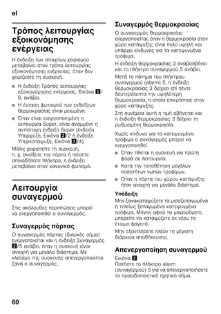 el
60
Τρόπος λειτουργίας
εξοικονόμησης
ενέργειας
Η ένδειξη των στοιχείων χειρισμού
μεταβαίνει στον τρόπο λειτουργίας
εξοικονόμησης ενέργειας, όταν δεν
χειρίζεστε τη συσκευή.
■ Η ένδειξη Τρόπος λειτουργίας
εξοικονόμησης ενέργειας, Εικόνα "/
6, ανάβει.
■ Η ένταση φωτισμού των ενδείξεων
θερμοκρασίας είναι μειωμένη.
■ Όταν είναι ενεργοποιημένη η
λειτουργία Super, είναι αναμμένη η
αντίστοιχη ένδειξη Super (ένδειξη
Υπερψύξη, Εικόνα "/2 ή ένδειξη
Υπερκατάψυξη, Εικόνα "/4).
Μόλις χειριστείτε τη συσκευή,
π. χ. ανοίξετε την πόρτα ή πιέσετε
οποιοδήποτε πλήκτρο, η ένδειξη
μεταβαίνει στον κανονικό φωτισμό.
Λειτουργία
συναγερμού
Στις ακόλουθες περιπτώσεις μπορεί
να ενεργοποιηθεί ο συναγερμός.
Συναγερμός πόρτας
Ο συναγερμός πόρτας (διαρκές σήμα)
ενεργοποιείται και η ένδειξη Συναγερμός
"/5 ανάβει, όταν η συσκευή είναι
ανοιχτή για μεγάλο διάστημα. Με
κλείσιμο της συσκευής απενεργοποιείται
ξανά ο συναγερμός.
Συναγερμός θερμοκρασίας
Ο συναγερμός θερμοκρασίας
ενεργοποιείται, όταν η θερμοκρασία στον
χώρο κατάψυξης είναι πολύ υψηλή και
υπάρχει κίνδυνος για τα κατεψυγμένα
τρόφιμα.
Η ένδειξη θερμοκρασίας 3 αναβοσβήνει
και το πλήκτρο συναγερμού 5 ανάβει.
Μετά το πάτημα του πλήκτρου
συναγερμού (alarm) 5, η ένδειξη
θερμοκρασίας 3 δείχνει επί πέντε
δευτερόλεπτα την υψηλότερη
θερμοκρασία, η οποία επικράτησε στον
χώρο κατάψυξης.
Στη συνέχεια αυτή η τιμή σβήνεται και
η ένδειξη θερμοκρασίας 3 δείχνει τη
ρυθμισμένη θερμοκρασία.
Χωρίς κίνδυνο για τα κατεψυγμένα
τρόφιμα ο συναγερμός μπορεί να
ενεργοποιηθεί
■ Όταν τίθεται η συσκευή για πρώτη
φορά σε λειτουργία.
■ Κατά την τοποθέτηση μεγάλων
ποσοτήτων νωπών τροφίμων.
■ Όταν η πόρτα του χώρου κατάψυξης
ήταν ανοιχτή για μεγάλο διάστημα.
Υπόδειξη
Μην ξανακαταψύξετε τα μισοξεπαγωμένα
ή τελείως ξεπαγωμένα κατεψυγμένα
τρόφιμα. Μόνον αφού τα μαγειρέψετε,
μπορείτε να καταψύξετε εκ νέου το
έτοιμο φαγητό.
Μην εξαντλήσετε πλέον τη μέγιστη
διάρκεια αποθήκευσης.
Απενεργοποίηση συναγερμού
Εικόνα "
Πατήστε το πλήκτρο alarm
(συναγερμού) 5 για να απενεργοποιήσετε
το προειδοποιητικό ηχητικό σήμα.
 