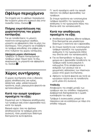 el
61
Ωφέλιμο περιεχόμενο
Τα στοιχεία για το ωφέλιμο περιεχόμενο
θα τα βρείτε μέσα στη συσκευή σας στην
πινακίδα τύπου. Εικόνα ,
Πλήρης εκμετάλλευση της
χωρητικότητας του χώρου
κατάψυξης
Για να τοποθετήσετε τη μέγιστη
ποσότητα κατεψυγμένων αγαθών,
μπορείτε να αφαιρέσετε όλα τα μέρη του
εξοπλισμού. Τότε μπορείτε να στοιβάξετε
τα τρόφιμα απευθείας στα ράφια και
στον πυθμένα του χώρου κατάψυξης.
Αφαίρεση μερών εξοπλισμού
Τραβήξτε το δοχείο κατεψυγμένων
τροφίμων μέχρι τέρμα προς τα έξω,
ανασηκώστε το μπροστά και αφαιρέστε
το. Εικόνα $
Χώρος συντήρησης
Ο χώρος συντήρησης είναι ο ιδανικός
χώρος αποθήκευσης για κρέας,
αλλαντικά, ψάρι, γαλακτοκομικά
προϊόντα, αυγά, μαγειρεμένα φαγητά και
αρτοσκευάσματα.
Κατά την αγορά τροφίμων
προσέχετε τα εξής:
Σημαντικό για τη διάρκεια αποθήκευσης
των τροφίμων σας είναι η φρεσκάδα τους
κατά την αγορά.
Βασικά ισχύει: όσο πιο φρέσκα
αποθηκεύονται τα τρόφιμα μέσα στη
συσκευή, τόσο μεγαλύτερο διάστημα
διατηρούνται αυτά φρέσκα.
Γι΄ αυτό προσέχετε κατά την αγορά
πάντοτε τον βαθμό φρεσκάδας των
τροφίμων.
Σε έτοιμα προϊόντα και τυποποιημένα
τρόφιμα προσέξτε την ημερομηνία
ανάλωσης ή την ημερομηνία λήξης που
δίνεται από τον κατασκευαστή.
Κατά την αποθήκευση
προσέχετε τα εξής
■ Αποθηκεύετε φρέσκα, άθικτα τρόφιμα.
Έτσι διατηρείται για μεγαλύτερο
διάστημα η ποιότητα και η φρεσκάδα.
■ Σε έτοιμα προϊόντα και τυποποιημένα
τρόφιμα προσέξτε την ημερομηνία
ανάλωσης ή την ημερομηνία λήξης
που δίνεται από τον κατασκευαστή.
■ Για να διατηρηθούν το άρωμα, το
χρώμα και η φρεσκάδα τοποθετείτε τα
τρόφιμα καλά συσκευασμένα ή
καλυμμένα. Έτσι αποφεύγονται η
ανάμειξη των γεύσεων και οι
χρωματικές αλλοιώσεις των πλαστικών
μερών στον χώρο συντήρησης.
■ Αφήνετε τα ζεστά φαγητά και ποτά να
κρυώσουν πρώτα και τα τοποθετείτε
μετά μέσα στη συσκευή.
Υπόδειξη
Αποφεύγετε την επαφή μεταξύ των
τροφίμων και του οπίσθιου τοιχώματος.
Διαφορετικά διαταράσσεται η ομαλή
κυκλοφορία του αέρα.
Τρόφιμα ή συσκευασίες μπορεί να
παγώσουν και να κολλήσουν με πάγο στο
οπίσθιο τοίχωμα.
 