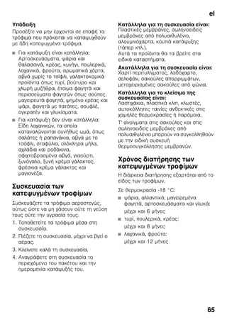 el
65
Υπόδειξη
Προσέξτε να μην έρχονται σε επαφή τα
τρόφιμα που πρόκειται να καταψυχθούν
με ήδη κατεψυγμένα τρόφιμα.
■ Για κατάψυξη είναι κατάλληλα:
Αρτοσκευάσματα, ψάρια και
θαλασσινά, κρέας, κυνήγι, πουλερικά,
λαχανικά, φρούτα, αρωματικά χόρτα,
αβγά χωρίς το τσίφλι, γαλακτοκομικά
προϊόντα όπως τυρί, βούτυρο και
χλωρή μυζήθρα, έτοιμα φαγητά και
περισσεύματα φαγητών όπως σούπες,
μαγειρευτά φαγητά, ψημένο κρέας και
ψάρι, φαγητά με πατάτες, σουφλέ,
ογκρατέν και γλυκίσματα.
■ Για κατάψυξη δεν είναι κατάλληλα:
Είδη λαχανικών, τα οποία
καταναλώνονται συνήθως ωμά, όπως
σαλάτες ή ραπανάκια, αβγά με το
τσόφλι, σταφύλια, ολόκληρα μήλα,
αχλάδια και ροδάκινα,
σφιχτοβρασμένα αβγά, γιαούρτι,
ξυνόγαλο, ξυνή κρέμα γάλακτος,
φρέσκια κρέμα γάλακτος και
μαγιονέζα.
Συσκευασία των
κατεψυγμένων τροφίμων
Συσκευάζετε τα τρόφιμα αεροστεγώς,
ούτως ώστε να μη χάσουν ούτε τη γεύση
τους ούτε την υγρασία τους.
1. Τοποθετείτε τα τρόφιμα μέσα στη
συσκευασία.
2. Πιέζετε τη συσκευασία, μέχρι να βγεί ο
αέρας.
3. Κλείνετε καλά τη συσκευασία.
4. Αναγράφετε στη συσκευασία το
περιεχόμενο του πακέτου και την
ημερομηνία κατάψυξής του.
Κατάλληλα για τη συσκευασία είναι:
Πλαστικές μεμβράνες, σωληνοειδείς
μεμβράνες από πολυαιθυλένιο,
αλουμινόχαρτα, κουτιά κατάψυξης
(τάπερ κτλ.).
Αυτά τα προϊόντα θα τα βρείτε στα
ειδικά καταστήματα.
Ακατάλληλα για τη συσκευασία είναι:
Χαρτί περιτυλίγματος, λαδόχαρτο,
σελοφάν, σακούλες απορριμμάτων,
μεταχειρισμένες σακούλες από ψώνια.
Κατάλληλα για το κλείσιμο της
συσκευασίας είναι:
Λαστιχάκια, πλαστικά κλιπ, κλωστές,
αυτοκόλλητες ταινίες ανθεκτικές στις
χαμηλές θερμοκρασίες ή παρόμοια.
Τ' ανοίγματα στις σακούλες και στις
σωληνοειδείς μεμβράνες από
πολυαιθυλένιο μπορούν να συγκολληθούν
με την ειδική συσκευή
θερμοσυγκόλλησης μεμβρανών.
Χρόνος διατήρησης των
κατεψυγμένων τροφίμων
Η διάρκεια διατήρησης εξαρτάται από το
είδος των τροφίμων.
Σε θερμοκρασία -18 °C:
■ ψάρια, αλλαντικά, μαγειρεμένα
φαγητά, αρτοσκευάσματα και γλυκά:
μέχρι και 6 μήνες
■ τυρί, πουλερικά, κρέας:
μέχρι και 8 μήνες
■ λαχανικά, φρούτα:
μέχρι και 12 μήνες
 