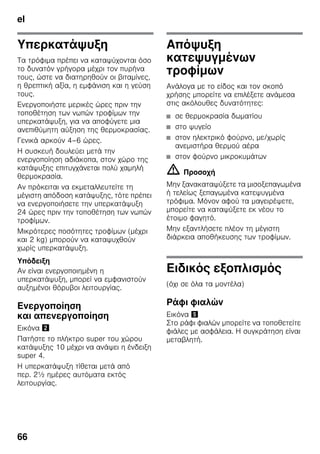 el
66
Υπερκατάψυξη
Τα τρόφιμα πρέπει να καταψύχονται όσο
το δυνατόν γρήγορα μέχρι τον πυρήνα
τους, ώστε να διατηρηθούν οι βιταμίνες,
η θρεπτική αξία, η εμφάνιση και η γεύση
τους.
Ενεργοποιήστε μερικές ώρες πριν την
τοποθέτηση των νωπών τροφίμων την
υπερκατάψυξη, για να αποφύγετε μια
ανεπιθύμητη αύξηση της θερμοκρασίας.
Γενικά αρκούν 4–6 ώρες.
Η συσκευή δουλεύει μετά την
ενεργοποίηση αδιάκοπα, στον χώρο της
κατάψυξης επιτυγχάνεται πολύ χαμηλή
θερμοκρασία.
Αν πρόκειται να εκμεταλλευτείτε τη
μέγιστη απόδοση κατάψυξης, τότε πρέπει
να ενεργοποιήσετε την υπερκατάψυξη
24 ώρες πριν την τοποθέτηση των νωπών
τροφίμων.
Μικρότερες ποσότητες τροφίμων (μέχρι
και 2 kg) μπορούν να καταψυχθούν
χωρίς υπερκατάψυξη.
Υπόδειξη
Αν είναι ενεργοποιημένη η
υπερκατάψυξη, μπορεί να εμφανιστούν
αυξημένοι θόρυβοι λειτουργίας.
Ενεργοποίηση
και απενεργοποίηση
Εικόνα "
Πατήστε το πλήκτρο super του χώρου
κατάψυξης 10 μέχρι να ανάψει η ένδειξη
super 4.
Η υπερκατάψυξη τίθεται μετά από
περ. 2½ ημέρες αυτόματα εκτός
λειτουργίας.
Απόψυξη
κατεψυγμένων
τροφίμων
Ανάλογα με το είδος και τον σκοπό
χρήσης μπορείτε να επιλέξετε ανάμεσα
στις ακόλουθες δυνατότητες:
■ σε θερμοκρασία δωματίου
■ στο ψυγείο
■ στον ηλεκτρικό φούρνο, με/χωρίς
ανεμιστήρα θερμού αέρα
■ στον φούρνο μικροκυμάτων
m Προσοχή
Μην ξανακαταψύξετε τα μισοξεπαγωμένα
ή τελείως ξεπαγωμένα κατεψυγμένα
τρόφιμα. Μόνον αφού τα μαγειρέψετε,
μπορείτε να καταψύξετε εκ νέου το
έτοιμο φαγητό.
Μην εξαντλήσετε πλέον τη μέγιστη
διάρκεια αποθήκευσης των τροφίμων.
Ειδικός εξοπλισμός
(όχι σε όλα τα μοντέλα)
Ράφι φιαλών
Εικόνα %
Στο ράφι φιαλών μπορείτε να τοποθετείτε
φιάλες με ασφάλεια. Η συγκράτηση είναι
μεταβλητή.
 