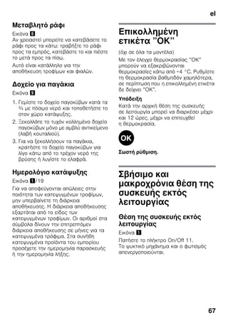 el
67
Μεταβλητό ράφι
Εικόνα &
Αν χρειαστεί μπορείτε να κατεβάσετε το
ράφι προς τα κάτω: τραβήξτε το ράφι
προς τα εμπρός, κατεβάστε το και πιέστε
το μετά προς τα πίσω.
Αυτό είναι κατάλληλο για την
αποθήκευση τροφίμων και φιαλών.
Δοχείο για παγάκια
Εικόνα )
1. Γεμίστε το δοχείο παγοκύβων κατά τα
¾ με πόσιμο νερό και τοποθετήστε το
στον χώρο κατάψυξης.
2. Ξεκολλάτε το τυχόν κολλημένο δοχείο
παγοκύβων μόνο με αμβλύ αντικείμενο
(λαβή κουταλιού).
3. Για να ξεκολλήσουν τα παγάκια,
κρατήστε το δοχείο παγοκύβων για
λίγο κάτω από το τρέχον νερό της
βρύσης ή λυγίστε το ελαφρά.
Ημερολόγιο κατάψυξης
Εικόνα !/19
Για να αποφεύγονται απώλειες στην
ποιότητα των κατεψυγμένων τροφίμων,
μην υπερβαίνετε τη διάρκεια
αποθήκευσης. Η διάρκεια αποθήκευσης
εξαρτάται από το είδος των
κατεψυγμένων τροφίμων. Οι αριθμοί στα
σύμβολα δίνουν την επιτρεπτόμεν
διάρκεια αποθήκευσης σε μήνες για τα
κατεψυγμένα τρόφιμα. Στα συνήθη
κατεψυγμένα προϊόντα του εμπορίου
προσέχετε την ημερομηνία παρασκευής
ή την ημερομηνία λήξης.
Επικολλημένη
ετικέτα ”ΟΚ”
(όχι σε όλα τα μοντέλα)
Με τον έλεγχο θερμοκρασίας ”ΟΚ”
μπορούν να εξακριβώνονται
θερμοκρασίες κάτω από +4 °C. Ρυθμίστε
τη θερμοκρασία βαθμηδόν χαμηλότερα,
σε περίπτωση που η επικολλημένη ετικέτα
δε δείχνει ”ΟΚ”.
Υπόδειξη
Κατά την αρχική θέση της συσκευής
σε λειτουργία μπορεί να διαρκέσει μέχρι
και 12 ώρες, μέχρι να επιτευχθεί
η θερμοκρασία.
Σωστή ρύθμιση.
Σβήσιμο και
μακροχρόνια θέση της
συσκευής εκτός
λειτουργίας
Θέση της συσκευής εκτός
λειτουργίας
Εικόνα !
Πατήστε το πλήκτρο On/Off 11.
Το ψυκτικό μηχάνημα και ο φωτισμός
απενεργοποιούνται.
 