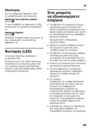 el
69
Εξοπλισμός
Για τον καθαρισμό αφαιρέστε όλα
τα μεταβλητά μέρη της συσκευής.
Αφαίρεση των γυάλινων ραφιών
Εικόνα *
Γι’ αυτό τραβήξτε το ράφι προς τα έξω,
ανασηκώστε το μπροστά και αφαιρέστε
το.
Αφαίρεση δοχείου
Εικόνα $
Τραβήξτε τα δοχεία μέχρι τέρμα προς τα
έξω, ανασηκώστε τα μπροστά και
αφαιρέστε τα.
Φωτισμός (LED)
Η συσκευή σας είναι εξοπλισμένη
με φωτισμό LED.
Επισκευές αυτού του είδους φωτισμού
επιτρέπεται να εκτελούνται μόνον από
την υπηρεσία τεχνικής εξυπηρέτησης
πελατών ή από εξουσιοδοτημένο ειδικά
καταρτισμένο προσωπικό.
Έτσι μπορείτε
να εξοικονομήσετε
ενέργεια
■ Τοποθετήστε τη συσκευή σε στεγνό,
αεριζόμενο χώρο! Η συσκευή δεν
πρέπει να βρίσκεται εκτεθειμένη στην
άμεση ηλιακή ακτινοβολία ούτε κοντά
σε πηγή θερμότητας (π.χ. καλοριφέρ,
ηλεκτρική κουζίνα).
Χρησιμοποιήστε ενδεχομένως
μονωτική πλάκα.
■ Αφήνετε τα ζεστά τρόφιμα και ποτά
να κρυώσουν πρώτα και μετά
τα βάζετε μέσα στη συσκευή.
■ Τοποθετείτε τα κατεψυγμένα τρόφιμα
για ξεπάγωμα μέσα στον χώρο
συντήρησης και εκμεταλλευτείτε έτσι
το ψύχος τους για την ψύξη τροφίμων.
■ Ανοίγετε την συσκευή όσο το δυνατόν
για μικρότερο χρονικό διάστημα.
■ Για να αποφεύγεται η υψηλότερη
κατανάλωση ρεύματος, καθαρίζετε
τακτικά την οπίσθια πλευρά της
συσκευής.
■ Αν υπάρχει:
Τοποθετήστε το τεμάχιο διατήρησης
απόστασης από τον τοίχο, ώστε να
πετύχετε την αναφερόμενη
απορροφούμενη ενέργεια της
συσκευής (βλ. Οδηγίες τοποθέτησης).
Η μειωμένη απόσταση από τον τοίχο
δεν περιορίζει τη λειτουργία της
συσκευής. Η απορρόφηση ενέργειας
μπορεί να αυξηθεί ελάχιστα στην
περίπτωση αυτή.
■ Η διάταξη των μερών του εξοπλισμού
δεν επηρεάζουν καθόλου την
απορρόφηση ενέργειας της συσκευής.
 