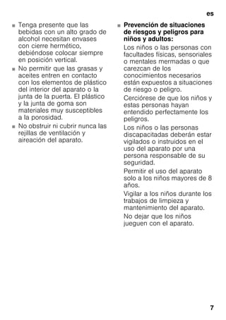 es
7
■ Tenga presente que las
bebidas con un alto grado de
alcohol necesitan envases
con cierre hermético,
debiéndose colocar siempre
en posición vertical.
■ No permitir que las grasas y
aceites entren en contacto
con los elementos de plástico
del interior del aparato o la
junta de la puerta. El plástico
y la junta de goma son
materiales muy susceptibles
a la porosidad.
■ No obstruir ni cubrir nunca las
rejillas de ventilación y
aireación del aparato.
■ Prevención de situaciones
de riesgos y peligros para
niños y adultos:
Los niños o las personas con
facultades físicas, sensoriales
o mentales mermadas o que
carezcan de los
conocimientos necesarios
están expuestos a situaciones
de riesgo o peligro.
Cerciórese de que los niños y
estas personas hayan
entendido perfectamente los
peligros.
Los niños o las personas
discapacitadas deberán estar
vigilados o instruidos en el
uso del aparato por una
persona responsable de su
seguridad.
Permitir el uso del aparato
solo a los niños mayores de 8
años.
Vigilar a los niños durante los
trabajos de limpieza y
mantenimiento del aparato.
No dejar que los niños
jueguen con el aparato.
 