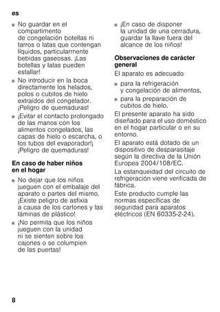 es
8
■ No guardar en el
compartimento
de congelación botellas ni
tarros o latas que contengan
líquidos, particularmente
bebidas gaseosas. ¡Las
botellas y latas pueden
estallar!
■ No introducir en la boca
directamente los helados,
polos o cubitos de hielo
extraídos del congelador.
¡Peligro de quemaduras!
■ ¡Evitar el contacto prolongado
de las manos con los
alimentos congelados, las
capas de hielo o escarcha, o
los tubos del evaporador!¡
¡Peligro de quemaduras!
En caso de haber niños
en el hogar
■ No dejar que los niños
jueguen con el embalaje del
aparato o partes del mismo.
¡Existe peligro de asfixia
a causa de los cartones y las
láminas de plástico!
■ ¡No permita que los niños
jueguen con la unidad
ni se sienten sobre los
cajones o se columpien
de las puertas!
■ ¡En caso de disponer
la unidad de una cerradura,
guardar la llave fuera del
alcance de los niños!
Observaciones de carácter
general
El aparato es adecuado
■ para la refrigeración
y congelación de alimentos,
■ para la preparación de
cubitos de hielo.
El presente aparato ha sido
diseñado para el uso doméstico
en el hogar particular o en su
entorno.
El aparato está dotado de un
dispositivo de desparasitaje
según la directiva de la Unión
Europea 2004/108/EC.
La estanqueidad del circuito de
refrigeración viene verificada de
fábrica.
Este producto cumple las
normas específicas de
seguridad para aparatos
eléctricos (EN 60335-2-24).
 