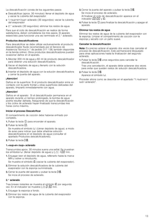 13
La descalcificación consta de los siguientes pasos:
■ Descalcificar (aprox. 30 minutos): llenar el depósito de agua
y vaciar la cubierta del evaporador
■ 1.super/sup aclarado (30 segundos): vaciar la cubierta
del evaporador
■ 2.° aclarado (30 segundos): eliminar los restos de agua
Para que el ciclo de descalcificación se realice de forma
satisfactoria, deben completarse los tres pasos. El aparato
estará listo para funcionar una vez terminado el 2.° aclarado.
Productos descalcificadores
Para descalcificar se debe utilizar exclusivamente el producto
descalcificador fluido recomendado por el Servicio de
Asistencia Técnica (n.° de pedido 311 138, también disponible
en la tienda online). Otros productos descalcificadores pueden
ocasionar daños en el aparato.
1. Mezclar 300 ml de agua y 60 ml de producto descalcificador
para obtener una solución descalcificadora.
2. Vaciar el depósito de agua y llenarlo con la solución
descalcificadora.
3. Insertar el depósito de agua con la solución descalcificadora
y cerrar la puerta del aparato.
¡Atención!
Daños en la superficie: Si el producto descalcificador entra en
contacto con la parte frontal u otras superficies delicadas del
aparato, limpiarlo inmediatamente con agua.
¡Atención!
Daños en el aparato: Si el descalcificador permanece en el
aparato durante un tiempo prolongado, la bomba de agua
podría resultar dañada. Asegurarse de que la descalcificación
y los ciclos de aclarado hayan finalizado transcurridas tres
horas como máximo.
Iniciar el proceso Descalcificar
El compartimento de cocción debe haberse enfriado por
completo.
1. Pulsar la tecla # para encender el aparato.
2. Pulsar la tecla r.
Se muestra el símbolo Ë (Llenar depósito de agua). a modo
de aviso para indicar que debe añadirse solución
descalcificadora en el depósito de agua (consultar el
apartado Productos descalcificadores).
3. Pulsar la tecla n.
1.super/sup aclarado
Transcurridos aprox. 30 minutos suena una señal. Se muestran
los símbolos Ë (llenar depósito de agua) y [r] ‚:‹‹ min.
1. Enjuagar bien el depósito de agua, rellenarlo hasta la marca
MIN y volver a introducirlo.
Se muestra el símbolo É (vaciar la cubierta del evaporador).
2. Eliminar la solución descalcificadora de la cubierta del
evaporador con la esponja suministrada.
3. Cerrar la puerta del aparato y pulsar la tecla n.
Se inicia el proceso de aclarado.
2.° aclarado
Tras breves instantes se muestra el símbolo É por segunda
vez. En el indicador se muestra [r] ‹:„‹ min.
1. Enjuagar la esponja a fondo.
2. Eliminar los restos de agua de la cubierta del evaporador
con la esponja.
3. Cerrar la puerta del aparato y pulsar la tecla n.
Se inicia el proceso de aclarado.
Al finalizar el ciclo de descalcificación aparece en el
indicador ‹‹:‹‹ y É.
4. Pulsar la tecla # para finalizar la descalcificación y apagar el
aparato.
Eliminar los restos de agua
Eliminar los restos de agua de la cubierta del evaporador con
la esponja. Limpiar el compartimento de cocción con la
esponja y secarlo con un paño suave.
Cancelar la descalcificación
Nota: Es preciso aclarar el aparato dos veces tras cancelar el
proceso de descalcificación. Este permanecerá bloqueado
para otras aplicaciones hasta la finalización del segundo
aclarado.
1. Pulsar la tecla n unos segundos para cancelar la
descalcificación.
Tras una cancelación, el aparato debe aclararse dos veces
para evitar que queden restos de solución descalcificadora.
2. Pulsar la tecla n.
Aparece el símbolo Ë.
Proceder ahora como se describe en el apartado 1.suber/
sub aclarado.
 