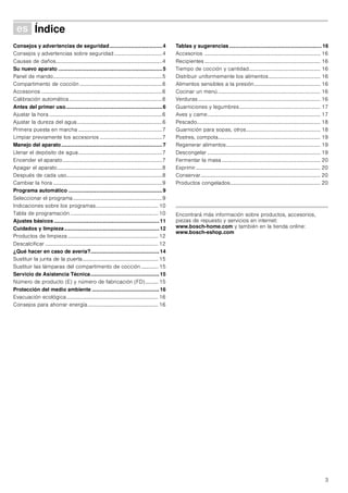 3
Û Índice[es]Instruccionesdeuso
Consejos y advertencias de seguridad....................................4
Consejos y advertencias sobre seguridad ....................................4
Causas de daños................................................................................4
Su nuevo aparato .......................................................................5
Panel de mando..................................................................................5
Compartimento de cocción ..............................................................6
Accesorios ...........................................................................................6
Calibración automática......................................................................6
Antes del primer uso..................................................................6
Ajustar la hora .....................................................................................6
Ajustar la dureza del agua................................................................6
Primera puesta en marcha ...............................................................7
Limpiar previamente los accesorios ...............................................7
Manejo del aparato.....................................................................7
Llenar el depósito de agua...............................................................7
Encender el aparato...........................................................................7
Apagar el aparato...............................................................................8
Después de cada uso........................................................................8
Cambiar la hora ..................................................................................9
Programa automático ................................................................9
Seleccionar el programa...................................................................9
Indicaciones sobre los programas............................................... 10
Tabla de programación .................................................................. 10
Ajustes básicos ........................................................................11
Cuidados y limpieza.................................................................12
Productos de limpieza .................................................................... 12
Descalcificar ..................................................................................... 12
¿Qué hacer en caso de avería?...............................................14
Sustituir la junta de la puerta......................................................... 15
Sustituir las lámparas del compartimento de cocción............. 15
Servicio de Asistencia Técnica...............................................15
Número de producto (E) y número de fabricación (FD).......... 15
Protección del medio ambiente ..............................................16
Evacuación ecológica..................................................................... 16
Consejos para ahorrar energía..................................................... 16
Tablas y sugerencias ............................................................... 16
Accesorios ....................................................................................... 16
Recipientes ....................................................................................... 16
Tiempo de cocción y cantidad...................................................... 16
Distribuir uniformemente los alimentos....................................... 16
Alimentos sensibles a la presión.................................................. 16
Cocinar un menú ............................................................................. 16
Verduras ............................................................................................ 16
Guarniciones y legumbres............................................................. 17
Aves y carne..................................................................................... 17
Pescado............................................................................................. 18
Guarnición para sopas, otros........................................................ 18
Postres, compota............................................................................. 19
Regenerar alimentos....................................................................... 19
Descongelar ..................................................................................... 19
Fermentar la masa .......................................................................... 20
Exprimir.............................................................................................. 20
Conservar.......................................................................................... 20
Productos congelados.................................................................... 20
Produktinfo
Encontrará más información sobre productos, accesorios,
piezas de repuesto y servicios en internet:
www.bosch-home.com y también en la tienda online:
www.bosch-eshop.com
 
