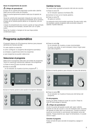 9
Secar el compartimento de cocción
ã=¡Peligro de quemaduras!
El agua de la cubierta del evaporador puede estar caliente.
Dejar que se enfríe antes de limpiarla.
Dejar la puerta ligeramente abierta hasta que el aparato se
enfríe.
Vaciar la cubierta del evaporador después de cada ciclo de
cocción con ayuda de la esponja suministrada; de lo contrario,
el agua de la cubierta podría salirse en el siguiente ciclo de
cocción.
Limpiar el compartimento de cocción cuando se haya enfriado
--con la esponja suministrada y secarlo bien con un paño
suave.
Secar los muebles o mangos en los que haya podido
condensarse agua.
Cambiar la hora
No puede estar ajustada la duración del ciclo de cocción.
1. Pulsar la tecla 0.
En el indicador aparece el símbolo [0].
2. Cambiar la hora con el mando giratorio.
3. Pulsar la tecla 0.
Se aplica el cambio.
La indicación de la hora puede suprimirse. De este modo, solo
se mostrará cuando el aparato esté encendido (véase el
capítulo: Ajustes básicos).
Programa automático
El aparato dispone de 20 programas distintos para preparar
alimentos de manera sencilla.
En este capítulo se describe
■ cómo configurar un programa del programa automático
■ consejos y sugerencias sobre los programas
■ qué programas se pueden seleccionar
Seleccionar el programa
Seleccionar el programa adecuado de la tabla de programas.
Tener en cuenta las indicaciones relativas a los programas.
1. Pulsar la tecla # para encender el aparato.
2. Pulsar la tecla `.
En el indicador se muestra el primer programa ˜ ‚.
3. Usar el mando giratorio para ajustar el programa deseado.
4. Pulsar la tecla f.
En el indicador se muestra un peso recomendado.
Si suena una señal, no será necesario indicar ningún peso
para este programa.
5. Girar el mando giratorio para introducir el peso del alimento.
6. Pulsar la tecla n.
En el indicador se muestra el transcurso del tiempo del
programa.
Fin del programa
Suena una señal. Finaliza el modo de cocción. Pulsar la
tecla # para apagar el aparato.
ã=¡Peligro de quemaduras!
Al abrir la puerta del aparato puede salir vapor caliente.
Durante el ciclo de cocción o una vez finalizado este, la puerta
del aparato se debe abrir con precaución. Cuando se abra la
puerta se recomienda no permanecer demasiado cerca del
aparato. Tenga presente que, según la temperatura, no puede
verse el vapor.
Cancelar el programa
Pulsar la tecla # para cancelar el programa y apagar el
aparato.
   



   



   



   



 