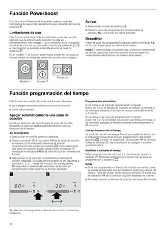 10
Función Powerboost
Con la función Powerboost se pueden calentar grandes
cantidades de agua más rapidamente que utilizando el nivel de
potencia Š.
Limitaciones de uso
Esta función está disponible en todas las zonas de cocción,
siempre que la otra zona de cocción no esté en
funcionamiento, (ver imagen). De lo contrario, en la indicación
visual de la zona de cocción seleccionada parpadearán › y Š;
a continuación se ajustará automáticamente el nivel de
potencia Š.
En el modelo 1, la función powerboost puede ser activada al
mismo tiempo en todas las zonas de cocción, (ver imagen).
Activar
1. Seleccionar el nivel de potencia Š.
2. Pulsar la zona de programación situada sobre el
símbolo @›. La función se habrá activado.
Desactivar
Pulsar la zona de programación situada sobre el símbolo @›.
La función Powerboost se habrá desactivado.
Nota: En determinadas circunstancias, la función Powerboost
se puede desactivar automáticamente para proteger los
componentes electrónicos del interior de la placa.
Función programación del tiempo
Esta función se puede utilizar de dos formas diferentes:
■ para apagar automáticamente una zona de cocción.
■ como reloj avisador.
Apagar automáticamente una zona de
cocción
Introducir el tiempo de cocción para la zona de cocción
deseada. La zona se apaga automáticamente una vez
transcurrido el tiempo.
Así se programa
1. Seleccionar el nivel de potencia deseado.
2. Pulsar el símbolo 0. El indicador x de la zona de cocción
se ilumina. En la indicación visual de la función
programación del tiempo se muestra ‹‹. Para seleccionar
otra zona de cocción, pulsar varias veces el símbolo 0
hasta que el indicador x de la zona de cocción deseada se
ilumine.
3. Seleccionar en la zona de programación el tiempo de
cocción deseado. El ajuste previo posible es de izquierda a
derecha 1, 2, 3..... hasta 10 minutos. En los siguientes
10 segundos ir pasando las opciones de la zona de
programación hasta alcanzar el tiempo deseado.
Al cabo de unos segundos, el tiempo de cocción comienza a
transcurrir.
Programación automática
Si se pulsa en la zona de programación el ajuste
previo de 1 a 5, el tiempo de cocción se reduce un minuto, si
se mantiene pulsada, el tiempo se reduce automáticamente
a 1 minuto.
Si se pulsa en la zona de programación el ajuste
previo de 6 a 10, el tiempo de cocción aumenta un minuto, si
se mantiene pulsada, el tiempo aumenta automáticamente a
99 minutos.
Una vez transcurrido el tiempo
La zona de cocción se apaga. Suena una señal de aviso y en
la indicación visual de la función programación del tiempo
aparece ‹‹ durante 10 segundos. El indicador x se ilumina.
Pulsar el símbolo 0, los indicadores se apagan y la señal
acústica finaliza.
Modificar o cancelar el tiempo
Seleccionar la zona de cocción y a continuación pulsar el
símbolo 0. Modificar el tiempo de cocción con la zona de
programación o ajustar a ‹‹.
Notas
■ Si se ha programado un tiempo de cocción en varias zonas,
se puede ajustar para que se visualicen todos los valores de
tiempo. Para ello pulsar varias veces el símbolo 0 hasta que
el indicador x de la zona de cocción deseada se ilumine.
■ Se puede ajustar un tiempo de cocción de hasta 99 minutos.
0RGHOR 


  
0RGHOR 
0RGHOR 
 
 