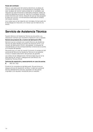 14
Ruido del ventilador
Para un uso adecuado del sistema electrónico, la placa de
cocción debe funcionar a una temperatura controlada. Para
esto, la placa de cocción está provista de un ventilador que
después de cada temperatura detectada mediante niveles de
potencia diferentes se pone en marcha. El ventilador también
puede funcionar por inercia, después de que se haya apagado
la placa de cocción, si la temperatura detectada es todavía
demasiado elevada.
Los ruidos que se han descrito son normales, forman parte de
la tecnología de inducción y no indican que se trate de una
avería.
Servicio de Asistencia Técnica
Nuestro Servicio de Asistencia Técnica se encuentra a su
disposición siempre que necesite la reparación de su aparato.
Número de producto (E) y número de fabricación (FD)
Siempre que se contacte con nuestro Servicio de Asistencia
Técnica se debe facilitar el número de producto (E-Nr.) y el
número de fabricación (FD-Nr.) del aparato. La etiqueta de
características con los correspondientes números se encuentra
en la tarjeta del aparato.
Recuerde que, en caso de manejo incorrecto, la asistencia del
personal del Servicio de Asistencia Técnica no es gratuita,
incluso si todavía está dentro del período de garantía.
Las señas de las delegaciones internacionales figuran en la
lista adjunta de centros y delegaciones del Servicio de
Asistencia Técnica Oficial.
Solicitud de reparación y asesoramiento en caso de averías
Confíe en la competencia del fabricante. De esa forma se
asegura de que la reparación se lleva a cabo por personal
técnico debidamente instruido, equipado con las piezas
originales y de repuesto necesarias para su aparato.
E 902 351 352
 