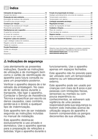 15
ì Índice[pt]Instruçõesdeserviço
Indicações de segurança.........................................................15
Causas dos danos .......................................................................... 17
Protecção do meio ambiente...................................................18
Eliminação de resíduos não poluente ......................................... 18
Conselhos para poupar energia................................................... 18
Cozedura por indução .............................................................18
Vantagens da cozedura por indução .......................................... 18
Recipientes apropriados ................................................................ 18
Familiarizar-se com o aparelho...............................................19
O painel de comandos................................................................... 19
As zonas de cozedura.................................................................... 19
Indicador de calor residual............................................................ 20
Programar a placa de cozedura ..............................................20
Ligar e desligar a placa de cozedura.......................................... 20
Regular a zona de cozedura......................................................... 20
Tabela de cozedura ........................................................................ 20
Função Powerboost .................................................................22
Limites de utilização........................................................................ 22
Activar ................................................................................................ 22
Desactivar.......................................................................................... 22
Função de programação do tempo ........................................ 22
Desligar automaticamente uma zona de cozedura .................. 22
Temporizador automático .............................................................. 22
Temporizador com alarme............................................................. 23
Limitação automática de tempo.............................................. 23
Regulações de base................................................................. 23
Aceder às regulações de base .................................................... 24
Cuidados e limpeza.................................................................. 24
Placa de cozedura .......................................................................... 24
Friso da placa de cozedura........................................................... 24
Reparar avarias ........................................................................ 25
Ruído normal durante o funcionamento do aparelho .............. 25
Serviço de Assistência Técnica.............................................. 26
Produktinfo
Obtenha mais informações relativas a produtos, acessórios,
peças sobresselentes e Assistência Técnica na Internet:
www.siemens-home.com e na loja Online:
www.siemens-eshop.com
ã=Indicações de segurança
Leia atentamente as presentes
instruções. Guarde as instruções
de utilização e de montagem bem
como o cartão de identificação do
aparelho para futura consulta ou
para um proprietário posterior.
Verificar o aparelho depois de o ter
retirado da embalagem. No caso
de ter sofrido danos durante o
transporte, não ligar o aparelho.
Contactar o Serviço de Assistência
Técnica e especificar por escrito os
danos causados, caso contrário,
perder-se-á o direito a qualquer
tipo de indemnização.
Este aparelho tem de ser instalado
seguindo as instruções incluídas
no manual de instalação.
Este aparelho destina-se
exclusivamente a uso privado e
doméstico. Use o aparelho apenas
para a preparação de refeições e
bebidas. Vigie o aparelho durante o
funcionamento. Use o aparelho
apenas em espaços fechados.
Este aparelho não foi previsto para
ser utilizado com um temporizador
externo ou um telecomando
externo.
Este aparelho pode ser usado por
crianças com mais de 8 anos e por
pessoas com limitações físicas,
sensoriais ou mentais ou com
pouca experiência ou
conhecimentos, se estiverem sob
vigilância de uma pessoa
responsável pela sua segurança ou
tiverem sido instruídas acerca da
utilização segura do aparelho e
tiverem compreendido os perigos
decorrentes da sua utilização.
 