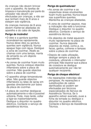 16
As crianças não devem brincar
com o aparelho. As tarefas de
limpeza e manutenção por parte do
utilizador não devem ser
efectuadas por crianças, a não ser
que tenham mais de 8 anos e
estejam sob vigilância.
As crianças menores de 8 anos
devem manter-se afastadas do
aparelho e do cabo de ligação.
Perigo de incêndio!
■ O óleo e a gordura quentes
incendeiam-se rapidamente.
Nunca deixe óleo ou gordura
quentes sem vigilância. Nunca
apague fogo com água. Desligue
a zona de cozinhar. Abafe as
chamas com uma tampa, manta
de amianto ou um objecto
equivalente.
Perigo de incêndio!
■ As zonas de cozinhar ficam muito
quentes. Nunca coloque objectos
inflamáveis sobre a placa de
cozinhar. Não guarde objectos
sobre a placa de cozinhar.
Perigo de incêndio!
■ O aparelho atinge temperaturas
altas. Não guarde objectos
inflamáveis ou latas de spray em
gavetas directamente por baixo
da placa de cozinhar.
Perigo de incêndio!
■ A placa de cozinhar desliga-se
automaticamente e não é possível
utilizá-la. Pode, mais tarde, voltar
a ligar-se inadvertidamente.
Desligue o disjuntor no quadro
eléctrico. Contacte o serviço de
assistência técnica.
Perigo de queimaduras!
■ As zonas de cozinhar e as
respectivas áreas envolventes
ficam muito quentes. Nunca toque
nas superfícies quentes.
Mantenha as crianças afastadas.
Perigo de queimaduras!
■ A zona de cozinhar aquece, mas
a indicação não está a funcionar.
Desligue o disjuntor no quadro
eléctrico. Contacte o serviço de
assistência técnica.
Perigo de queimaduras!
■ Os objectos de metal aquecem
muito rapidamente na placa de
cozinhar. Nunca deposite
objectos de metal, como p. ex.
facas, garfos, colheres e tampas
sobre a placa de cozinhar.
Perigo de incêndio!
■ Depois de cada utilização,
desligar sempre a placa de
cozedura, utilizando o interruptor
principal. Não esperar que a placa
de cozedura se desligue
automaticamente por não ter
qualquer recipiente.
Perigo de choque eléctrico!
■ As reparações indevidas são
perigosas. As reparações e
substituições de cabos
danificados só podem ser
efectuadas por técnicos
especializados do Serviço de
Assistência Técnica. Se o
aparelho estiver avariado, puxe a
ficha da tomada ou desligue o
disjuntor no quadro eléctrico.
Contacte o Serviço de Assistência
Técnica.
Perigo de choque eléctrico!
 