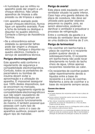 17
■ A humidade que se infiltra no
aparelho pode dar origem a um
choque eléctrico. Não utilize
aparelhos de limpeza a alta
pressão ou de limpeza a vapor.
Perigo de choque eléctrico!
■ Um aparelho avariado pode
causar choques eléctricos. Nunca
ligue um aparelho avariado. Puxe
a ficha da tomada ou desligue o
disjuntor no quadro eléctrico.
Contacte o Serviço de Assistência
Técnica.
Perigo de choque eléctrico!
■ Se a vitrocerâmica estiver
estalada ou apresentar falhas
pode dar origem a choques
eléctricos. Desligue o disjuntor no
quadro eléctrico. Contacte o
serviço de assistência técnica.
Perigos electromagnéticos!
Este aparelho está conforme o
regulamento de segurança e
compatibilidade electromagnética.
Contudo, todos os portadores de
pacemakers ou bombas de
insulina devem evitar a
aproximação e a utilização do
aparelho. É impossível assegurar
que 100% destes dispositivos, que
se encontram no mercado,
cumpram o regulamento vigente de
compatibilidade electromagnética e
que não sejam causadores de
interferências que ponham em
perigo o correcto funcionamento
do mesmo. É também possível que
pessoas com outro tipo de
dispositivos, como é o caso de
aparelhos auditivos, possam sentir
algum tipo de mal-estar.
Perigo de avaria!
Esta placa está equipada com um
ventilador situado na parte inferior.
Caso haja uma gaveta debaixo da
placa de cozedura, não deve ser
utilizada para guardar objectos
pequenos ou papéis, pois, ao
serem absorvidos, poderiam
danificar o ventilador e prejudicar o
processo de refrigeração.
Entre o conteúdo da gaveta e a
entrada do ventilador deve deixar-
se uma distância mínima de 2 cm.
Perigo de ferimentos!
■ Ao cozinhar em banho-maria a
placa de cozinhar e o recipiente
podem quebrar devido a
sobreaquecimento. O recipiente
em banho-maria não pode tocar
directamente no fundo do tacho
cheio de água. Utilize apenas
recipientes resistentes ao calor.
Perigo de ferimentos!
■ Os recipientes de cozinhar podem
saltar repentinamente devido a
líquidos entre a base do
recipiente e a zona de cozinhar.
Mantenha a zona de cozinhar e a
base do recipiente sempre secas.
Causas dos danos
Atenção!
■ As bases ásperas dos recipientes podem riscar a placa de
cozedura.
■ Nunca colocar recipientes vazios nas zonas de cozedura.
Podem provocar danos.
■ Não colocar recipientes quentes sobre o painel de
comandos, as zonas de indicadores ou o friso da placa.
Podem provocar danos.
■ Se deixar cair objectos duros ou pontiagudos sobre a placa
de cozedura, pode provocar danos.
■ O papel de alumínio e os recipientes de plástico derretem-se
sobre as zonas de cozedura quente. Não é recomendada a
utilização de películas de protecção na placa de cozedura
 