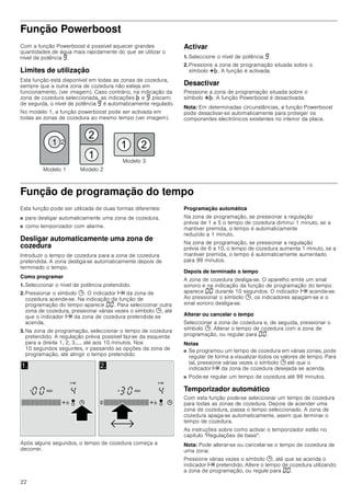 22
Função Powerboost
Com a função Powerboost é possível aquecer grandes
quantidades de água mais rapidamente do que se utilizar o
nível de potência Š.
Limites de utilização
Esta função está disponível em todas as zonas de cozedura,
sempre que a outra zona de cozedura não esteja em
funcionamento, (ver imagem). Caso contrário, na indicação da
zona de cozedura seleccionada, as indicações › e Š piscam;
de seguida, o nível de potência Š é automaticamente regulado.
No modelo 1, a função powerboost pode ser activada em
todas as zonas de cozedura ao mesmo tempo (ver imagem).
Activar
1. Seleccione o nível de potência Š.
2. Pressione a zona de programação situada sobre o
símbolo @›. A função é activada.
Desactivar
Pressione a zona de programação situada sobre o
símbolo @›. A função Powerboost é desactivada.
Nota: Em determinadas circunstâncias, a função Powerboost
pode desactivar-se automaticamente para proteger os
componentes electrónicos existentes no interior da placa.
Função de programação do tempo
Esta função pode ser utilizada de duas formas diferentes:
■ para desligar automaticamente uma zona de cozedura.
■ como temporizador com alarme.
Desligar automaticamente uma zona de
cozedura
Introduzir o tempo de cozedura para a zona de cozedura
pretendida. A zona desliga-se automaticamente depois de
terminado o tempo.
Como programar
1. Seleccionar o nível de potência pretendido.
2. Pressionar o símbolo 0. O indicador x da zona de
cozedura acende-se. Na indicação da função de
programação do tempo aparece ‹‹. Para seleccionar outra
zona de cozedura, pressionar várias vezes o símbolo 0, até
que o indicador x da zona de cozedura pretendida se
acenda.
3. Na zona de programação, seleccionar o tempo de cozedura
pretendido. A regulação prévia possível faz-se da esquerda
para a direita 1, 2, 3..... até aos 10 minutos. Nos
10 segundos seguintes, ir passando as opções da zona de
programação, até atingir o tempo pretendido.
Após alguns segundos, o tempo de cozedura começa a
decorrer.
Programação automática
Na zona de programação, se pressionar a regulação
prévia de 1 a 5 o tempo de cozedura diminui 1 minuto, se a
mantiver premida, o tempo é automaticamente
reduzido a 1 minuto.
Na zona de programação, se pressionar a regulação
prévia de 6 a 10, o tempo de cozedura aumenta 1 minuto, se a
mantiver premida, o tempo é automaticamente aumentado
para 99 minutos.
Depois de terminado o tempo
A zona de cozedura desliga-se. O aparelho emite um sinal
sonoro e na indicação da função de programação do tempo
aparece ‹‹ durante 10 segundos. O indicador x acende-se.
Ao pressionar o símbolo 0, os indicadores apagam-se e o
sinal sonoro desliga-se.
Alterar ou cancelar o tempo
Seleccionar a zona de cozedura e, de seguida, pressionar o
símbolo 0. Alterar o tempo de cozedura com a zona de
programação, ou regular para ‹‹.
Notas
■ Se programou um tempo de cozedura em várias zonas, pode
regular de forma a visualizar todos os valores de tempo. Para
tal, pressione várias vezes o símbolo 0 até que o
indicador x da zona de cozedura desejada se acenda.
■ Pode-se regular um tempo de cozedura até 99 minutos.
Temporizador automático
Com esta função pode-se seleccionar um tempo de cozedura
para todas as zonas de cozedura. Depois de acender uma
zona de cozedura, passa o tempo seleccionado. A zona de
cozedura apaga-se automaticamente, assim que terminar o
tempo de cozedura.
As instruções sobre como activar o temporizador estão no
capítulo Regulações de base.
Nota: Pode alterar-se ou cancelar-se o tempo de cozedura de
uma zona:
Pressione várias vezes o símbolo 0, até que se acenda o
indicador x pretendido. Altere o tempo de cozedura utilizando
a zona de programação, ou regule para ‹‹.
0RGHOR 


  
0RGHOR 
0RGHOR 
 
 