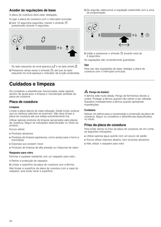 24
Aceder às regulações de base
A placa de cozedura deve estar desligada.
1. Ligar a placa de cozedura com o interruptor principal.
2. Nos 10 segundos seguintes, manter o símbolo 0
pressionado durante 4 segundos.
Do lado esquerdo do ecrã aparece ™ƒ e do lado direito ‹.
3. Pressionar várias vezes o símbolo 0, até que do lado
esquerdo do ecrã apareça o indicador da função pretendida.
4. De seguida, seleccionar a regulação pretendida com a zona
de programação.
5. Voltar a pressionar o símbolo 0 durante mais de
4 segundos.
As regulações são correctamente guardadas.
Sair
Para sair das regulações de base, desligar a placa de
cozedura com o interruptor principal.
Cuidados e limpeza
Os conselhos e advertências mencionados neste capítulo
servem de ajuda para a limpeza e manutenção perfeitas da
placa de cozedura
Placa de cozedura
Limpeza
Limpar a placa depois de cada utilização. Deste modo, evita-se
que os resíduos aderidos se queimem. Não deve limpar a
placa de cozedura até que esteja suficientemente fria.
Utilizar apenas produtos de limpeza apropriados para placas
de cozedura. Seguir as indicações especificadas no rótulo do
produto.
Nunca utilizar:
■ Produtos abrasivos
■ Produtos de limpeza agressivos, como sprays para o forno e
tira-nódoas
■ Esponjas que possam riscar
■ Produtos de limpeza de alta pressão ou máquinas de vapor
Raspador para vidro
Eliminar a sujidade resistente com um raspador para vidro.
1. Retirar a protecção do raspador
2. Limpar a superfície da placa de cozedura com a lâmina.
Não limpar a superfície da placa de cozedura com a capa do
raspador, pois pode riscar a superfície.
ã=Perigo de lesões!
A lâmina está muito afiada. Perigo de ferimentos devido a
cortes. Proteger a lâmina quando não estiver a ser utilizada.
Substituir imediatamente a lâmina quando apresentar
imperfeições.
Cuidados
Aplicar um aditivo para a conservação e protecção da placa de
cozedura. Seguir os conselhos e advertências especificados
no rótulo.
Friso da placa de cozedura
Para evitar danos no friso da placa de cozedura, ter em conta
as seguintes indicações:
■ Utilizar apenas água quente com um pouco de sabão
■ Nunca utilizar objectos afiados, nem produtos abrasivos
■ Não utilizar o raspador para vidro
 