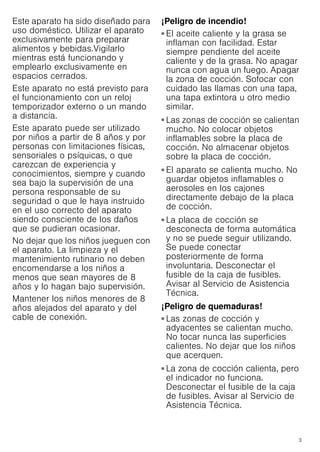 3
Este aparato ha sido diseñado para
uso doméstico. Utilizar el aparato
exclusivamente para preparar
alimentos y bebidas.Vigilarlo
mientras está funcionando y
emplearlo exclusivamente en
espacios cerrados.
Este aparato no está previsto para
el funcionamiento con un reloj
temporizador externo o un mando
a distancia.
Este aparato puede ser utilizado
por niños a partir de 8 años y por
personas con limitaciones físicas,
sensoriales o psíquicas, o que
carezcan de experiencia y
conocimientos, siempre y cuando
sea bajo la supervisión de una
persona responsable de su
seguridad o que le haya instruido
en el uso correcto del aparato
siendo consciente de los daños
que se pudieran ocasionar.
No dejar que los niños jueguen con
el aparato. La limpieza y el
mantenimiento rutinario no deben
encomendarse a los niños a
menos que sean mayores de 8
años y lo hagan bajo supervisión.
Mantener los niños menores de 8
años alejados del aparato y del
cable de conexión.
¡Peligro de incendio!
■ El aceite caliente y la grasa se
inflaman con facilidad. Estar
siempre pendiente del aceite
caliente y de la grasa. No apagar
nunca con agua un fuego. Apagar
la zona de cocción. Sofocar con
cuidado las llamas con una tapa,
una tapa extintora u otro medio
similar.
¡Peligro de incendio!
■ Las zonas de cocción se calientan
mucho. No colocar objetos
inflamables sobre la placa de
cocción. No almacenar objetos
sobre la placa de cocción.
¡Peligro de incendio!
■ El aparato se calienta mucho. No
guardar objetos inflamables o
aerosoles en los cajones
directamente debajo de la placa
de cocción.
¡Peligro de incendio!
■ La placa de cocción se
desconecta de forma automática
y no se puede seguir utilizando.
Se puede conectar
posteriormente de forma
involuntaria. Desconectar el
fusible de la caja de fusibles.
Avisar al Servicio de Asistencia
Técnica.
¡Peligro de quemaduras!
■ Las zonas de cocción y
adyacentes se calientan mucho.
No tocar nunca las superficies
calientes. No dejar que los niños
que acerquen.
¡Peligro de quemaduras!
■ La zona de cocción calienta, pero
el indicador no funciona.
Desconectar el fusible de la caja
de fusibles. Avisar al Servicio de
Asistencia Técnica.
¡Peligro de quemaduras!
 