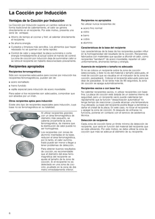 6
La Cocción por Inducción
Ventajas de la Cocción por Inducción
La Cocción por Inducción supone un cambio radical en la
forma tradicional de calentamiento, el calor se genera
directamente en el recipiente. Por este motivo, presenta una
serie de ventajas:
■ Ahorro de tiempo al cocinar y freír; al calentar directamente
el recipiente.
■ Se ahorra energía.
■ Cuidados y limpieza más sencillos. Los alimentos que hayan
rebosado no se queman con tanta rapidez.
■ Control de calor y seguridad; la placa suministra o corta
energía inmediatamente al actuar sobre el mando de control.
La zona de cocción por inducción deja de suministrar calor si
se retira el recipiente sin haberlo desconectado previamente.
Recipientes apropiados
Recipientes ferromagnéticos
Sólo son recipientes adecuados para cocinar por inducción los
recipientes ferromagnéticos, pueden ser de:
■ acero esmaltado
■ hierro fundido
■ vajilla especial para inducción de acero inoxidable.
Para saber si los recipientes son adecuados, comprobar que
son atraídos por un imán.
Otros recipientes aptos para inducción
Existe otro tipo de recipientes especiales para inducción, cuya
base no es ferromagnética en su totalidad.
Recipientes no apropiados
No utilizar nunca recipientes de:
■ acero fino normal
■ vidrio
■ barro
■ cobre
■ aluminio
Características de la base del recipiente
Las características de la base de los recipientes pueden influir
en la homogeneidad del resultado de la cocción. Recipientes
fabricados con materiales que ayudan a difundir el calor, como
recipientes sandwich de acero inoxidable, reparten el calor
uniformemente, ahorrando tiempo y energía.
Ausencia de recipiente o tamaño no adecuado
Si no se coloca un recipiente sobre la zona de cocción
seleccionada, o éste no es del material o tamaño adecuado, el
nivel de cocción que se visualiza en el indicador de la zona de
cocción, parpadeará. Colocar el recipiente adecuado para que
deje de parpadear. Si se tarda más de 90 segundos, la zona
de cocción se apaga automáticamente.
Recipientes vacíos o con base fina
No calentar recipientes vacíos, ni utilizar recipientes con base
fina. La placa de cocción está dotada de un sistema interno de
seguridad, pero un recipiente vacío puede calentarse tan
rápidamente que la función “desactivación automática no
tenga tiempo de reaccionar y pueda alcanzar una temperatura
muy elevada. La base del recipiente podría llegar a derretirse y
dañar el cristal de la placa. En este caso, no tocar el recipiente
y apagar la zona de cocción. Si después de enfriarse no
funciona, ponerse en contacto con el servicio de asistencia
técnica.
Detección de recipiente
Cada zona de cocción tiene un límite mínimo de detección de
recipiente, que varía en función del material del recipiente que
se está utilizando. Por este motivo, se debe utilizar la zona de
cocción que más se adecue al diámetro de su recipiente.
Al utilizar recipientes grandes
con un área ferromagnética de
diámetro más pequeño, se
calienta únicamente la zona
ferromagnética, de manera que
la distribución de calor puede no
ser homogénea.
Los recipientes con zonas de
aluminio insertadas en la base,
reducen el área ferromagnética,
por lo tanto, el calor suminis-
trado puede ser menor o llegar a
tener problemas de detección.
Para obtener buenos resultados
de cocción, es recomendable
que el diámetro del área ferro-
magnética del recipiente se
ajuste al tamaño de la zona de
cocción. Si el recipiente no es
detectado en una zona de coc-
ción, pruébelo en la zona de diá-
metro inmediatamente inferior.
 