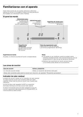7
Familiarizarse con el aparato
Estas instrucciones de uso pueden aplicarse a diferentes
placas de cocción. En la página 2 figura una vista general de
los modelos con información sobre medidas.
El panel de mando
Superficies de mando
Al pulsar un símbolo se activa la función correspondiente.
Notas
■ Los ajustes no se modifican cuando se pulsan varios
símbolos simultáneamente. Esto permite limpiar la zona de
programación en caso de que se derramen alimentos.
■ Mantener las superficies de mando siempre secas.
La humedad puede afectar al funcionamiento.
Las zonas de cocción
Indicador de calor residual
La placa de cocción cuenta con un indicador de calor residual
en cada zona de cocción que muestra cuáles aún están
calientes. Evitar tocar la zona de cocción que muestre esta
indicación.
Aunque la placa esté apagada, la œ/•, se mantendrá
iluminada mientras la zona de cocción esté caliente.
Al retirar el recipiente antes de haber apagado la zona de
cocción, aparecerán alternativamente el indicador œ/• y el
nivel de potencia seleccionado.
,QGLFDFLRQHV SDUD
QLYHO GH SRWHQFLD³É
RSHUDWLYLGDG ¯
FDORU UHVLGXDO ‡¤
IXQFLyQ SRZHUERRVW °
6XSHUILFLH GH
PDQGR SDUD
LQWHUUXSWRU SULQFLSDO
… VHOHFFLRQDU OD ]RQD
GH FRFFLyQ
=RQD GH SURJUDPDFLyQ SDUD
VHOHFFLRQDU HO QLYHO GH SRWHQFLD
 OD IXQFLyQ SURJUDPDFLyQ GHO WLHPSR
6XSHUILFLH GH PDQGR SDUD
 IXQFLyQ SURJUDPDFLyQ
GHO WLHPSR
,QGLFDFLRQHV SDUD
IXQFLyQ
SURJUDPDFLyQ
GHO WLHPSR
Zona de cocción Activar y desactivar
$ Zona de cocción simple Utilizar un recipiente del tamaño adecuado.
Utilizar sólo recipientes aptos para la cocción por inducción, ver apartado “Recipientes apropiados.
 