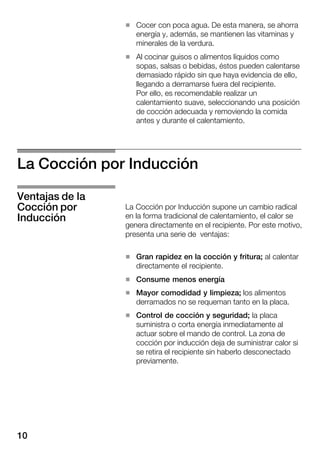 10
H Cocer con poca agua. De esta manera, se ahorra
energía y, además, se mantienen las vitaminas y
minerales de la verdura.
H Al cocinar guisos o alimentos líquidos como
sopas, salsas o bebidas, éstos pueden calentarse
demasiado rápido sin que haya evidencia de ello,
llegando a derramarse fuera del recipiente.
Por ello, es recomendable realizar un
calentamiento suave, seleccionando una posición
de cocción adecuada y removiendo la comida
antes y durante el calentamiento.
La Cocción por Inducción
La Cocción por Inducción supone un cambio radical
en la forma tradicional de calentamiento, el calor se
genera directamente en el recipiente. Por este motivo,
presenta una serie de ventajas:
H Gran rapidez en la cocción y fritura; al calentar
directamente el recipiente.
H Consume menos energía
H Mayor comodidad y limpieza; los alimentos
derramados no se requeman tanto en la placa.
H Control de cocción y seguridad; la placa
suministra o corta energía inmediatamente al
actuar sobre el mando de control. La zona de
cocción por inducción deja de suministrar calor si
se retira el recipiente sin haberlo desconectado
previamente.
Ventajas de la
Cocción por
Inducción
 