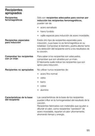 11
Sólo son recipientes adecuados para cocinar por
inducción los recipientes ferromagnéticos,
pueden ser de:
H acero esmaltado
H hierro fundido
H vajilla especial para inducción de acero inoxidable.
Existe otro tipo de recipientes especiales para
inducción, cuya base no es ferromagnética en su
totalidad. Comprobar el diametro, podría afectar tanto
a la detección del recipiente como a los resultados de
la cocción.
Para saber si los recipientes son adecuados,
comprobar que son atraídos por un imán.
El fabricante suele indicar los recipientes que son
aptos para inducción.
No utilizar nunca recipientes de:
H acero fino normal
H vidrio
H barro
H cobre
H aluminio
Las características de la base de los recipientes
pueden influir en la homogeneidad del resultado de la
cocción.
Recipientes fabricados con materiales que ayudan a
difundir el calor, como recipientes "sandwich" de
acero inoxidable, reparten el calor uiformemente,
ahorrando tiempo y energía.
Recipientes
apropiados
Recipientes
ferromagnéticos
Recipientes especiales
para inducción
Comprobar los recipientes
con un imán
Recipientes no apropiados
Características de la base
del recipiente
 