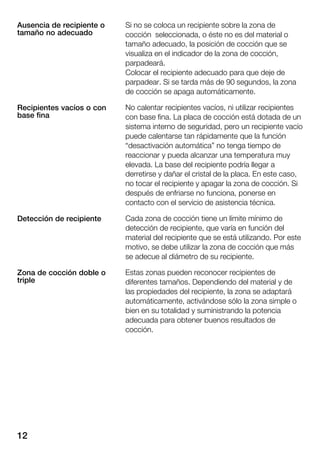 12
Si no se coloca un recipiente sobre la zona de
cocción seleccionada, o éste no es del material o
tamaño adecuado, la posición de cocción que se
visualiza en el indicador de la zona de cocción,
parpadeará.
Colocar el recipiente adecuado para que deje de
parpadear. Si se tarda más de 90 segundos, la zona
de cocción se apaga automáticamente.
No calentar recipientes vacíos, ni utilizar recipientes
con base fina. La placa de cocción está dotada de un
sistema interno de seguridad, pero un recipiente vacío
puede calentarse tan rápidamente que la función
desactivación automática" no tenga tiempo de
reaccionar y pueda alcanzar una temperatura muy
elevada. La base del recipiente podría llegar a
derretirse y dañar el cristal de la placa. En este caso,
no tocar el recipiente y apagar la zona de cocción. Si
después de enfriarse no funciona, ponerse en
contacto con el servicio de asistencia técnica.
Cada zona de cocción tiene un límite mínimo de
detección de recipiente, que varía en función del
material del recipiente que se está utilizando. Por este
motivo, se debe utilizar la zona de cocción que más
se adecue al diámetro de su recipiente.
Estas zonas pueden reconocer recipientes de
diferentes tamaños. Dependiendo del material y de
las propiedades del recipiente, la zona se adaptará
automáticamente, activándose sólo la zona simple o
bien en su totalidad y suministrando la potencia
adecuada para obtener buenos resultados de
cocción.
Ausencia de recipiente o
tamaño no adecuado
Recipientes vacíos o con
base fina
Detección de recipiente
Zona de cocción doble o
triple
 