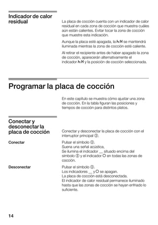 14
La placa de cocción cuenta con un indicador de calor
residual en cada zona de cocción que muestra cuáles
aún están calientes. Evitar tocar la zona de cocción
que muestre esta indicación.
Aunque la placa esté apagada, la s/t se mantendrá
iluminada mientras la zona de cocción esté caliente.
Al retirar el recipiente antes de haber apagado la zona
de cocción, aparecerán alternativamente el
indicador s/t y la posición de cocción seleccionada.
Programar la placa de cocción
En este capítulo se muestra cómo ajustar una zona
de cocción. En la tabla figuran las posiciones y
tiempos de cocción para distintos platos.
Conectar y desconectar la placa de cocción con el
interruptor principal %.
Pulsar el símbolo %.
Suena una señal acústica,
Se ilumina el indicador __ situado encima del
símbolo % y el indicador Î en todas las zonas de
cocción.
Pulsar el símbolo %.
Los indicadores __ y Î se apagan.
La placa de cocción está desconectada.
El indicador de calor residual permanece iluminado
hasta que las zonas de cocción se hayan enfriado lo
suficiente.
Indicador de calor
residual
Conectar y
desconectar la
placa de cocción
Conectar
Desconectar
 