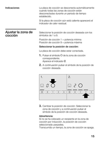 15
La placa de cocción se desconecta automáticamente
cuando todas las zonas de cocción están
desconectadas durante un periodo de tiempo
establecido.
Si la placa de cocción aún está caliente aparecerá el
indicador de calor residual.
Seleccionar la posición de cocción deseada con los
símbolos de 1 a 9.
Posición de cocción 1 = potencia mínima
Posición de cocción 9 = potencia máxima
Seleccionar la posición de cocción:
La placa de cocción debe estar conectada.
1. Pulsar el símbolo Î de la zona de cocción
correspondiente.
Aparece el indicador k.
2. A continuación pulsar el símbolo de la posición de
cocción deseada.
3. Cambiar la posición de cocción: Seleccionar la
zona de cocción y a continuación pulsar el
símbolo de la posición de cocción deseada.
Advertencia:
Si no se ha colocado un recipiente en la zona de
cocción por inducción, la posición de cocción
seleccionada parpadea.
Transcurrido un tiempo, la zona de cocción se apaga.
Indicaciones
Ajustar la zona de
cocción
 