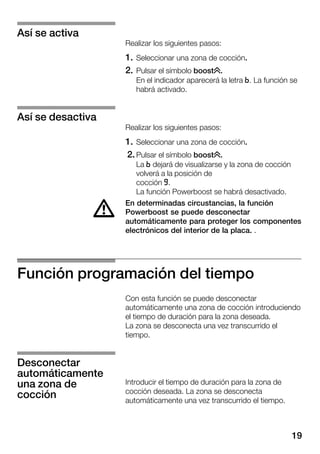 19
Realizar los siguientes pasos:
1. Seleccionar una zona de cocción.
2. Pulsar el símbolo boost±.
En el indicador aparecerá la letra n. La función se
habrá activado.
Realizar los siguientes pasos:
1. Seleccionar una zona de cocción.
2.Pulsar el símbolo boost±.
La n dejará de visualizarse y la zona de cocción
volverá a la posición de
cocción j.
La función Powerboost se habrá desactivado.
En determinadas circustancias, la función
Powerboost se puede desconectar
automáticamente para proteger los componentes
electrónicos del interior de la placa. .
Función programación del tiempo
Con esta función se puede desconectar
automáticamente una zona de cocción introduciendo
el tiempo de duración para la zona deseada.
La zona se desconecta una vez transcurrido el
tiempo.
Introducir el tiempo de duración para la zona de
cocción deseada. La zona se desconecta
automáticamente una vez transcurrido el tiempo.
Así se activa
Así se desactiva
d
Desconectar
automáticamente
una zona de
cocción
 