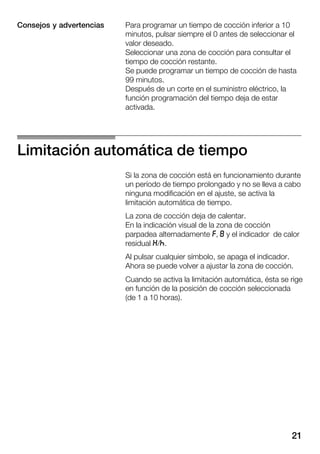 21
Para programar un tiempo de cocción inferior a 10
minutos, pulsar siempre el 0 antes de seleccionar el
valor deseado.
Seleccionar una zona de cocción para consultar el
tiempo de cocción restante.
Se puede programar un tiempo de cocción de hasta
99 minutos.
Después de un corte en el suministro eléctrico, la
función programación del tiempo deja de estar
activada.
Limitación automática de tiempo
Si la zona de cocción está en funcionamiento durante
un período de tiempo prolongado y no se lleva a cabo
ninguna modificación en el ajuste, se activa la
limitación automática de tiempo.
La zona de cocción deja de calentar.
En la indicación visual de la zona de cocción
parpadea alternadamente r, i y el indicador de calor
residual t/s.
Al pulsar cualquier símbolo, se apaga el indicador.
Ahora se puede volver a ajustar la zona de cocción.
Cuando se activa la limitación automática, ésta se rige
en función de la posición de cocción seleccionada
(de 1 a 10 horas).
Consejos y advertencias
 