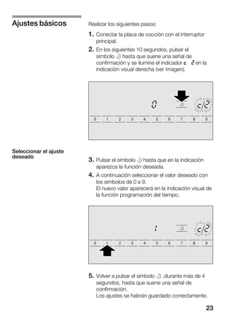 23
Realizar los siguientes pasos:
1. Conectar la placa de cocción con el interruptor
principal.
2. En los siguientes 10 segundos, pulsar el
símbolo r hasta que suene una señal de
confirmación y se ilumine el indicador o c en la
indicación visual derecha (ver imagen).
3. Pulsar el símbolo r hasta que en la indicación
aparezca la función deseada.
4. A continuación seleccionar el valor deseado con
los símbolos de 0 a 9.
El nuevo valor aparecerá en la indicación visual de
la función programación del tiempo.
5. Volver a pulsar el símbolo r ,durante más de 4
segundos, hasta que suene una señal de
confirmación.
Los ajustes se habrán guardado correctamente.
Ajustes básicos
Seleccionar el ajuste
deseado
 