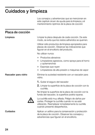 24
Cuidados y limpieza
Los consejos y advertencias que se mencionan en
este capítulo sirven de ayuda para la limpieza y el
mantenimiento óptimos de la placa de cocción
Limpiar la placa después de cada cocción. De este
modo, se evita que los restos adheridos se quemen.
Utilizar sólo productos de limpieza apropiados para
placas de cocción. Observar las indicaciones que
figuran en el envoltorio del producto.
No utilizar nunca:
H Productos abrasivos
H Limpiadores agresivos, como sprays para el horno
y quitamanchas
H Esponjas que rayen
H Limpiadores de alta presión o máquinas de vapor
Eliminar la suciedad resistente con un rascador para
vidrio.
1. Quitar el seguro del rascador
2. Limpiar la superficie de la placa de cocción con la
cuchilla.
No limpiar la superficie de la placa de cocción con la
funda del rascador, la superficie podría rayarse.
La cuchilla está muy afilada. Peligro de daños por
cortes. Proteger la cuchilla cuando no se esté
utilizando. Reemplazar inmediatamente la cuchilla
cuando presente desperfectos.
Aplicar un aditivo para la conservación y protección
de la placa de cocción. Observar los consejos y
advertencias que figuran en el envoltorio.
Placa de cocción
Limpieza
Rascador para vidrio
d
Cuidados
 