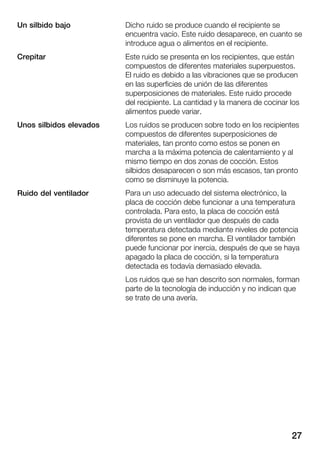 27
Dicho ruido se produce cuando el recipiente se
encuentra vacío. Este ruido desaparece, en cuanto se
introduce agua o alimentos en el recipiente.
Este ruido se presenta en los recipientes, que están
compuestos de diferentes materiales superpuestos.
El ruido es debido a las vibraciones que se producen
en las superficies de unión de las diferentes
superposiciones de materiales. Este ruido procede
del recipiente. La cantidad y la manera de cocinar los
alimentos puede variar.
Los ruidos se producen sobre todo en los recipientes
compuestos de diferentes superposiciones de
materiales, tan pronto como estos se ponen en
marcha a la máxima potencia de calentamiento y al
mismo tiempo en dos zonas de cocción. Estos
silbidos desaparecen o son más escasos, tan pronto
como se disminuye la potencia.
Para un uso adecuado del sistema electrónico, la
placa de cocción debe funcionar a una temperatura
controlada. Para esto, la placa de cocción está
provista de un ventilador que después de cada
temperatura detectada mediante niveles de potencia
diferentes se pone en marcha. El ventilador también
puede funcionar por inercia, después de que se haya
apagado la placa de cocción, si la temperatura
detectada es todavía demasiado elevada.
Los ruidos que se han descrito son normales, forman
parte de la tecnología de inducción y no indican que
se trate de una avería.
Un silbido bajo
Crepitar
Unos silbidos elevados
Ruido del ventilador
 