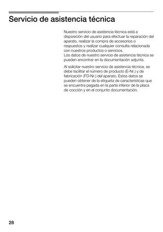28
Servicio de asistencia técnica
Nuestro servicio de asistencia técnica está a
disposición del usuario para efectuar la reparación del
aparato, realizar la compra de accesorios o
respuestos y realizar cualquier consulta relacionada
con nuestros productos o servicios.
Los datos de nuestro servicio de asistencia técnica se
pueden encontrar en la documentación adjunta.
Al solicitar nuestro servicio de asistencia técnica, se
debe facilitar el número de producto (EĆNr.) y de
fabricación (FDĆNr.) del aparato. Estos datos se
pueden obtener de la etiqueta de características que
se encuentra pegada en la parte inferior de la placa
de cocción y en el conjunto documentación.
 