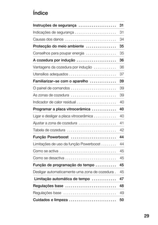 Índice
29
Instruções de segurança 31. . . . . . . . . . . . . . . . . . . .
Indicações de segurança 31. . . . . . . . . . . . . . . . . . . . . .
Causas dos danos 34. . . . . . . . . . . . . . . . . . . . . . . . . . .
Protecção do meio ambiente 35. . . . . . . . . . . . . . . .
Conselhos para poupar energia 35. . . . . . . . . . . . . . . .
A cozedura por indução 36. . . . . . . . . . . . . . . . . . . . .
Vantagens da cozedura por indução 36. . . . . . . . . . . .
Utensílios adequados 37. . . . . . . . . . . . . . . . . . . . . . . . .
Familiarizar-se com o aparelho 39. . . . . . . . . . . . . .
O painel de comandos 39. . . . . . . . . . . . . . . . . . . . . . . .
As zonas de cozedura 39. . . . . . . . . . . . . . . . . . . . . . . .
Indicador de calor residual 40. . . . . . . . . . . . . . . . . . . . .
Programar a placa vitrocerâmica 40. . . . . . . . . . . . .
Ligar e desligar a placa vitrocerâmica 40. . . . . . . . . . . .
Ajustar a zona de cozedura 41. . . . . . . . . . . . . . . . . . . .
Tabela de cozedura 42. . . . . . . . . . . . . . . . . . . . . . . . . .
Função Powerboost 44. . . . . . . . . . . . . . . . . . . . . . . .
Limitações de uso da função Powerboost 44. . . . . . . .
Como se activa 45. . . . . . . . . . . . . . . . . . . . . . . . . . . . . .
Como se desactiva 45. . . . . . . . . . . . . . . . . . . . . . . . . . .
Função de programação do tempo 45. . . . . . . . . . .
Desligar automaticamente uma zona de cozedura 45.
Limitação automática de tempo 47. . . . . . . . . . . . .
Regulações base 48. . . . . . . . . . . . . . . . . . . . . . . . . . .
Regulações base 49. . . . . . . . . . . . . . . . . . . . . . . . . . . .
Cuidados e limpeza 50. . . . . . . . . . . . . . . . . . . . . . . . .
 