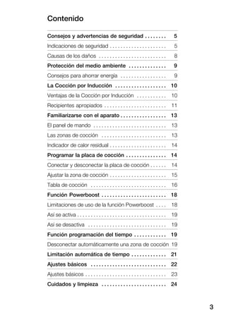 Contenido
3
Consejos y advertencias de seguridad 5. . . . . . . .
Indicaciones de seguridad 5. . . . . . . . . . . . . . . . . . . . .
Causas de los daños 8. . . . . . . . . . . . . . . . . . . . . . . . .
Protección del medio ambiente 9. . . . . . . . . . . . . .
Consejos para ahorrar energía 9. . . . . . . . . . . . . . . . .
La Cocción por Inducción 10. . . . . . . . . . . . . . . . . . .
Ventajas de la Cocción por Inducción 10. . . . . . . . . . .
Recipientes apropiados 11. . . . . . . . . . . . . . . . . . . . . . .
Familiarizarse con el aparato 13. . . . . . . . . . . . . . . . .
El panel de mando 13. . . . . . . . . . . . . . . . . . . . . . . . . . .
Las zonas de cocción 13. . . . . . . . . . . . . . . . . . . . . . . .
Indicador de calor residual 14. . . . . . . . . . . . . . . . . . . . .
Programar la placa de cocción 14. . . . . . . . . . . . . . .
Conectar y desconectar la placa de cocción 14. . . . . .
Ajustar la zona de cocción 15. . . . . . . . . . . . . . . . . . . . .
Tabla de cocción 16. . . . . . . . . . . . . . . . . . . . . . . . . . . .
Función Powerboost 18. . . . . . . . . . . . . . . . . . . . . . . .
Limitaciones de uso de la función Powerboost 18. . . .
Así se activa 19. . . . . . . . . . . . . . . . . . . . . . . . . . . . . . . . .
Así se desactiva 19. . . . . . . . . . . . . . . . . . . . . . . . . . . . .
Función programación del tiempo 19. . . . . . . . . . . .
Desconectar automáticamente una zona de cocción 19
Limitación automática de tiempo 21. . . . . . . . . . . . .
Ajustes básicos 22. . . . . . . . . . . . . . . . . . . . . . . . . . . .
Ajustes básicos 23. . . . . . . . . . . . . . . . . . . . . . . . . . . . . .
Cuidados y limpieza 24. . . . . . . . . . . . . . . . . . . . . . . .
 